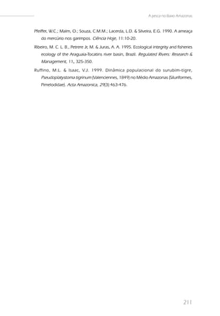A pesca no Baixo Amazonas


Pfeiffer, W.C.; Malm, O.; Souza, C.M.M.; Lacerda, L.D. & Silveira, E.G. 1990. A ameaça
   do mercúrio nos garimpos. Ciência Hoje, 11:10-20.
Ribeiro, M. C. L. B., Petrere Jr, M. & Juras, A. A. 1995. Ecological integrity and fisheries
   ecology of the Araguaia-Tocatins river basin, Brazil. Regulated Rivers: Research &
   Management, 11, 325-350.
                 ,
Ruffino, M.L. & Isaac, V.J. 1999. Dinâmica populacional do surubim-tigre,
   Pseudoplatystoma tigrinum (Valenciennes, 1849) no Médio Amazonas (Siluriformes,
   Pimelodidae). Acta Amazonica, 29(3):463-476.




                                                                                      211
 