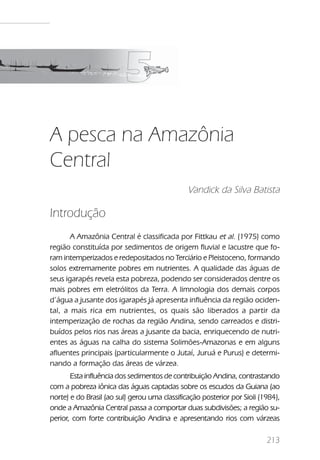 A pesca na Amazônia Central




A pesca na Amazônia
Central
                                               Vandick da Silva Batista

Introdução
       A Amazônia Central é classificada por Fittkau et al. (1975) como
região constituída por sedimentos de origem fluvial e lacustre que fo-
ram intemperizados e redepositados no Terciário e Pleistoceno, formando
solos extremamente pobres em nutrientes. A qualidade das águas de
seus igarapés revela esta pobreza, podendo ser considerados dentre os
mais pobres em eletrólitos da Terra. A limnologia dos demais corpos
d’água a jusante dos igarapés já apresenta influência da região ociden-
tal, a mais rica em nutrientes, os quais são liberados a partir da
intemperização de rochas da região Andina, sendo carreados e distri-
buídos pelos rios nas áreas a jusante da bacia, enriquecendo de nutri-
entes as águas na calha do sistema Solimões-Amazonas e em alguns
afluentes principais (particularmente o Jutaí, Juruá e Purus) e determi-
nando a formação das áreas de várzea.
       Esta influência dos sedimentos de contribuição Andina, contrastando
com a pobreza iônica das águas captadas sobre os escudos da Guiana (ao
norte) e do Brasil (ao sul) gerou uma classificação posterior por Sioli (1984),
onde a Amazônia Central passa a comportar duas subdivisões; a região su-
perior, com forte contribuição Andina e apresentando rios com várzeas

                                                                             213
 