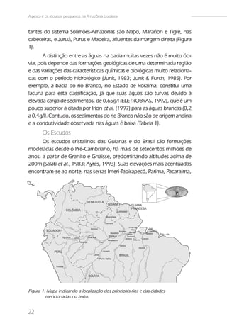 A pesca e os recursos pesqueiros na Amazônia brasileira


tantes do sistema Solimões-Amazonas são Napo, Marañon e Tigre, nas
cabeceiras, e Juruá, Purus e Madeira, afluentes da margem direita (Figura
1).
       A distinção entre as águas na bacia muitas vezes não é muito ób-
via, pois depende das formações geológicas de uma determinada região
e das variações das características químicas e biológicas muito relaciona-
das com o período hidrológico (Junk, 1983; Junk & Furch, 1985). Por
exemplo, a bacia do rio Branco, no Estado de Roraima, constitui uma
lacuna para esta classificação, já que suas águas são turvas devido à
elevada carga de sedimentos, de 0,65g/l (ELETROBRAS, 1992), que é um
pouco superior à citada por Irion et al. (1997) para as águas brancas (0,2
a 0,4g/l). Contudo, os sedimentos do rio Branco não são de origem andina
e a condutividade observada nas águas é baixa (Tabela 1).
        Os Escudos
      Os escudos cristalinos das Guianas e do Brasil são formações
modeladas desde o Pré-Cambriano, há mais de setecentos milhões de
anos, a partir de Granito e Gnaisse, predominando altitudes acima de
200m (Salati et al., 1983; Ayres, 1993). Suas elevações mais acentuadas
encontram-se ao norte, nas serras Imeri-Tapirapecó, Parima, Pacaraima,




Figura 1. Mapa indicando a localização dos principais rios e das cidades
         mencionadas no texto.


22
 