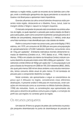 A pesca e os recursos pesqueiros na Amazônia brasileira


extensas e a região média, a partir do encontro do rio Solimões com o Ne-
gro, onde a contribuição geoquímica das águas percolando os escudos da
Guiana e do Brasil passa a apresentar maior importância.
      Grandes afluentes da calha central Solimões-Amazonas estão pre-
sentes nesta região, destacando-se o Madeira, Purus, Juruá, Jutaí na
margem direita e Negro e Japurá na margem esquerda.
      O mercado comprador de pescado está concentrado nos centros urba-
nos da região, os quais exportam o pescado para outros estados do Brasil e
para outros países, assim como consomem localmente a produção (cerca de 2
milhões de consumidores), destacando-se Manaus (1,1 milhão), onde atua
uma frota numerosa e mais diversificada que a das cidades do interior.
      Porém o consumo é maior nas zonas rurais, para onde Bayley (1981)
estimou, em 1979, um consumo de 38.200t por ano para uma população
de aproximadamente 675.000 habitantes ribeirinhos consumindo cerca
de 155g per capita/dia-1. Entretanto estimativas recentes diretamente to-
madas de ribeirinhos (Cerdeira et al., 1997; Batista et al., 1998; Fabré &
Alonso, 1998) e em cidades do interior da Amazônia Central, indicam con-
sumo ribeirinho de pescado inteiro entre 400 e 800g per capita/dia-1. Con-
siderando o limite inferior de 400gr per capita /dia-1 e uma população rural
para o Estado do Amazonas em 2000 de 705.335 habitantes (IBGE, 2003),
dos quais pelo menos 500 mil em áreas similares a dos estudos menciona-
dos, temos consumo direto anual de pelo menos 73 mil toneladas de
pescado para o componente ribeirinho na região.
       Neste contexto, são apresentadas a seguir as características da
pesca que é efetuada na região, considerando estas diferentes
destinações. A presente análise é efetuada em macroescala, onde vari-
ações em microescala como as ocorrentes no Médio-Solimões (Batista,
1998) são reduzidas. Assim, as considerações aqui apresentadas são
úteis para o desenho de políticas comuns para a região, e a inserção do
perfil das sub-regiões no contexto geral da região.


Os recursos pesqueiros
      Um total de 39 itens ou grupos de peixes são conhecidos na produ-
ção pesqueira desembarcada no porto de desembarque de pescado de


214
 