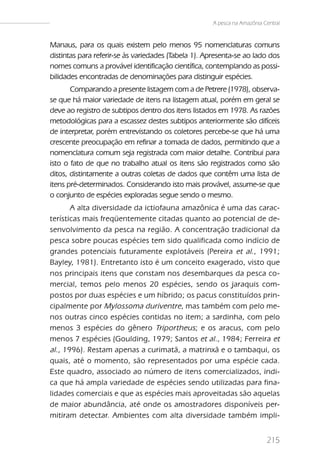 A pesca na Amazônia Central


Manaus, para os quais existem pelo menos 95 nomenclaturas comuns
distintas para referir-se às variedades (Tabela 1). Apresenta-se ao lado dos
nomes comuns a provável identificação científica, contemplando as possi-
bilidades encontradas de denominações para distinguir espécies.
       Comparando a presente listagem com a de Petrere (1978), observa-
se que há maior variedade de itens na listagem atual, porém em geral se
deve ao registro de subtipos dentro dos itens listados em 1978. As razões
metodológicas para a escassez destes subtipos anteriormente são difíceis
de interpretar, porém entrevistando os coletores percebe-se que há uma
crescente preocupação em refinar a tomada de dados, permitindo que a
nomenclatura comum seja registrada com maior detalhe. Contribui para
isto o fato de que no trabalho atual os itens são registrados como são
ditos, distintamente a outras coletas de dados que contêm uma lista de
itens pré-determinados. Considerando isto mais provável, assume-se que
o conjunto de espécies exploradas segue sendo o mesmo.
        A alta diversidade da ictiofauna amazônica é uma das carac-
terísticas mais freqüentemente citadas quanto ao potencial de de-
senvolvimento da pesca na região. A concentração tradicional da
pesca sobre poucas espécies tem sido qualificada como indício de
grandes potenciais futuramente explotáveis (Pereira et al., 1991;
Bayley, 1981). Entretanto isto é um conceito exagerado, visto que
nos principais itens que constam nos desembarques da pesca co-
mercial, temos pelo menos 20 espécies, sendo os jaraquis com-
postos por duas espécies e um híbrido; os pacus constituídos prin-
cipalmente por Mylossoma duriventre , mas também com pelo me-
nos outras cinco espécies contidas no item; a sardinha, com pelo
menos 3 espécies do gênero Triportheus; e os aracus, com pelo
menos 7 espécies (Goulding, 1979; Santos et al. , 1984; Ferreira et
al ., 1996). Restam apenas a curimatã, a matrinxã e o tambaqui, os
quais, até o momento, são representados por uma espécie cada.
Este quadro, associado ao número de itens comercializados, indi-
ca que há ampla variedade de espécies sendo utilizadas para fina-
lidades comerciais e que as espécies mais aproveitadas são aquelas
de maior abundância, até onde os amostradores disponíveis per-
mitiram detectar. Ambientes com alta diversidade também impli-


                                                                          215
 