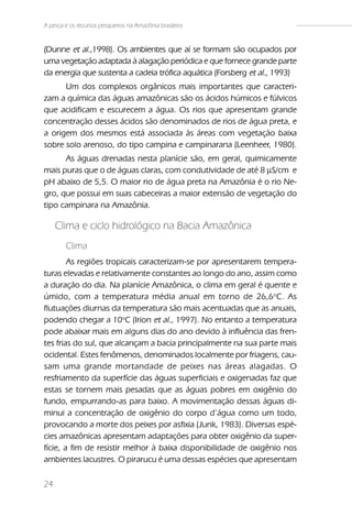 A pesca e os recursos pesqueiros na Amazônia brasileira


(Dunne et al.,1998). Os ambientes que aí se formam são ocupados por
uma vegetação adaptada à alagação periódica e que fornece grande parte
da energia que sustenta a cadeia trófica aquática (Forsberg et al., 1993)
      Um dos complexos orgânicos mais importantes que caracteri-
zam a química das águas amazônicas são os ácidos húmicos e fúlvicos
que acidificam e escurecem a água. Os rios que apresentam grande
concentração desses ácidos são denominados de rios de água preta, e
a origem dos mesmos está associada às áreas com vegetação baixa
sobre solo arenoso, do tipo campina e campinarana (Leenheer, 1980).
      As águas drenadas nesta planície são, em geral, quimicamente
mais puras que o de águas claras, com condutividade de até 8 µS/cm e
pH abaixo de 5,5. O maior rio de água preta na Amazônia é o rio Ne-
gro, que possui em suas cabeceiras a maior extensão de vegetação do
tipo campinara na Amazônia.

     Clima e ciclo hidrológico na Bacia Amazônica
        Clima
        As regiões tropicais caracterizam-se por apresentarem tempera-
turas elevadas e relativamente constantes ao longo do ano, assim como
a duração do dia. Na planície Amazônica, o clima em geral é quente e
úmido, com a temperatura média anual em torno de 26,6oC. As
flutuações diurnas da temperatura são mais acentuadas que as anuais,
podendo chegar a 10oC (Irion et al., 1997). No entanto a temperatura
pode abaixar mais em alguns dias do ano devido à influência das fren-
tes frias do sul, que alcançam a bacia principalmente na sua parte mais
ocidental. Estes fenômenos, denominados localmente por friagens, cau-
sam uma grande mortandade de peixes nas áreas alagadas. O
resfriamento da superfície das águas superficiais e oxigenadas faz que
estas se tornem mais pesadas que as águas pobres em oxigênio do
fundo, empurrando-as para baixo. A movimentação dessas águas di-
minui a concentração de oxigênio do corpo d’água como um todo,
provocando a morte dos peixes por asfixia (Junk, 1983). Diversas espé-
cies amazônicas apresentam adaptações para obter oxigênio da super-
fície, a fim de resistir melhor à baixa disponibilidade de oxigênio nos
ambientes lacustres. O pirarucu é uma dessas espécies que apresentam

24
 
