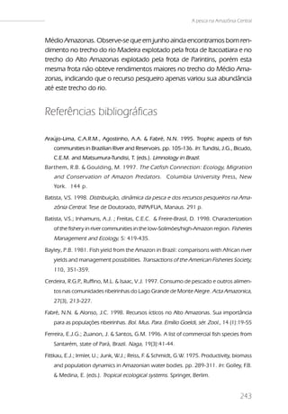 A pesca na Amazônia Central


Médio Amazonas. Observe-se que em junho ainda encontramos bom ren-
dimento no trecho do rio Madeira explotado pela frota de Itacoatiara e no
trecho do Alto Amazonas explotado pela frota de Parintins, porém esta
mesma frota não obteve rendimentos maiores no trecho do Médio Ama-
zonas, indicando que o recurso pesqueiro apenas variou sua abundância
até este trecho do rio.


Referências bibliográficas

Araújo-Lima, C.A.R.M., Agostinho, A.A. & Fabré, N.N. 1995. Trophic aspects of fish
   communities in Brazilian River and Reservoirs. pp. 105-136. In: Tundisi, J.G., Bicudo,
   C.E.M. and Matsumura-Tundisi, T. (eds.). Limnology in Brazil.
Barthem, R.B. & Goulding, M. 1997. The Catfish Connection: Ecology, Migration
   and Conservation of Amazon Predators . Columbia University Press, New
   York. 144 p.
Batista, V.S. 1998. Distribuição, dinâmica da pesca e dos recursos pesqueiros na Ama-
   zônia Central. Tese de Doutorado, INPA/FUA, Manaus. 291 p.
Batista, V.S.; Inhamuns, A.J. ; Freitas, C.E.C. & Freire-Brasil, D. 1998. Characterization
   of the fishery in river communities in the low-Solimões/high-Amazon region. Fisheries
   Management and Ecology, 5: 419-435.
Bayley, P.B. 1981. Fish yield from the Amazon in Brazil: comparisons with African river
   yields and management possibilities. Transactions of the American Fisheries Society,
   110, 351-359.

Cerdeira, R.G.P Ruffino, M.L. & Isaac, V.J. 1997. Consumo de pescado e outros alimen-
               .,
   tos nas comunidades ribeirinhas do Lago Grande de Monte Alegre. Acta Amazonica,
   27(3), 213-227.

Fabré, N.N. & Alonso, J.C. 1998. Recursos ícticos no Alto Amazonas. Sua importância
   para as populações ribeirinhas. Bol. Mus. Para. Emílio Goeldi, sér. Zool., 14 (1):19-55

Ferreira, E.J.G.; Zuanon, J. & Santos, G.M. 1996. A list of commercial fish species from
   Santarém, state of Pará, Brazil. Naga, 19(3):41-44.

Fittkau, E.J.; Irmler, U.; Junk, W.J.; Reiss, F & Schmidt, G.W. 1975. Productivity, biomass
                                               .
   and population dynamics in Amazonian water bodies. pp. 289-311. In: Golley, F.B.
   & Medina, E. (eds.). Tropical ecological systems. Springer, Berlim.


                                                                                     243
 
