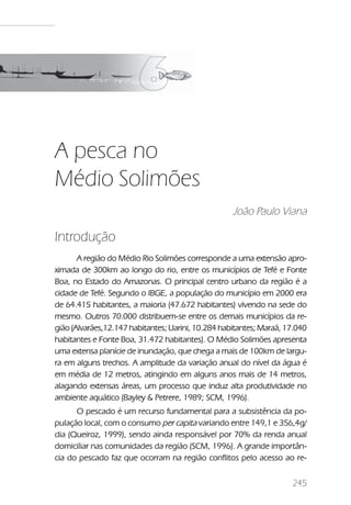 A pesca no Médio Solimões




A pesca no
Médio Solimões
                                                    João Paulo Viana

Introdução
       A região do Médio Rio Solimões corresponde a uma extensão apro-
ximada de 300km ao longo do rio, entre os municípios de Tefé e Fonte
Boa, no Estado do Amazonas. O principal centro urbano da região é a
cidade de Tefé. Segundo o IBGE, a população do município em 2000 era
de 64.415 habitantes, a maioria (47.672 habitantes) vivendo na sede do
mesmo. Outros 70.000 distribuem-se entre os demais municípios da re-
gião (Alvarães,12.147 habitantes; Uarini, 10.284 habitantes; Maraã, 17.040
habitantes e Fonte Boa, 31.472 habitantes). O Médio Solimões apresenta
uma extensa planície de inundação, que chega a mais de 100km de largu-
ra em alguns trechos. A amplitude da variação anual do nível da água é
em média de 12 metros, atingindo em alguns anos mais de 14 metros,
alagando extensas áreas, um processo que induz alta produtividade no
ambiente aquático (Bayley & Petrere, 1989; SCM, 1996).
      O pescado é um recurso fundamental para a subsistência da po-
pulação local, com o consumo per capita variando entre 149,1 e 356,4g/
dia (Queiroz, 1999), sendo ainda responsável por 70% da renda anual
domiciliar nas comunidades da região (SCM, 1996). A grande importân-
cia do pescado faz que ocorram na região conflitos pelo acesso ao re-


                                                                         245
 