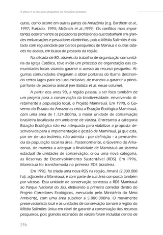 A pesca e os recursos pesqueiros na Amazônia brasileira



curso, como ocorre em outras partes da Amazônia (e.g. Barthem et al.,
1997; Furtado, 1993; McGrath et al.,1999). Os conflitos mais impor-
tantes ocorrem entre os pescadores profissionais que trabalham em gran-
des embarcações e pescadores ribeirinhos, pois o Médio Solimões é visi-
tado com regularidade por barcos pesqueiros de Manaus e outras cida-
des rio abaixo, em busca do pescado da região.
       Na década de 80, através do trabalho de organização comunitá-
ria da Igreja Católica, teve início um processo de organização das co-
munidades locais visando garantir o acesso ao recurso pesqueiro. Al-
gumas comunidades chegaram a obter portarias do Ibama destinan-
do certos lagos para seu uso exclusivo, de maneira a garantir a princi-
pal fonte de proteína animal (ver Batista et al. nesse volume).
      A partir dos anos 90, a região passou a ser foco também de
um projeto para a conservação da biodiversidade, envolvendo di-
retamente a população local, o Projeto Mamirauá. Em 1990, o Go-
verno do Estado do Amazonas criou a Estação Ecológica Mamirauá,
com uma área de 1.124.000ha, a maior unidade de conservação
brasileira localizada em ambiente de várzea. Entretanto a categoria
Estação Ecológica não era adequada para viabilizar a proposta de-
senvolvida para a implementação e gestão de Mamirauá, já que esta,
por ser de uso indireto, não admitia - por definição - a permanên-
cia da população local na área. Posteriormente, o Governo do Ama-
zonas, de maneira a adequar a finalidade de Mamirauá ao sistema
estadual de unidades de conservação, criou uma nova categoria,
as Reser vas de Desenvolvimento Sustentável (RDS). Em 1996,
Mamirauá foi transformada na primeira RDS brasileira.
      Em 1998, foi criada uma nova RDS na região, Amanã (2.300.000
ha), adjacente a Mamirauá, e com parte de sua área composta também
por várzeas. Esta unidade de conservação conectou a RDS Mamirauá
ao Parque Nacional do Jaú, efetivando o primeiro corredor dentro do
Projeto Corredores Ecológicos, executado pelo Ministério do Meio
Ambiente, com uma área superior a 5.000.000ha. O movimento
preservacionista local e as unidades de conservação tornam a região do
Médio Solimões única em nível de garantir a conservação dos recursos
pesqueiros, pois grandes extensões de várzea foram incluídas dentro de

246
 