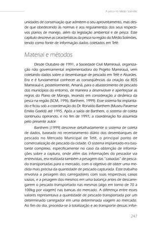 A pesca no Médio Solimões


unidades de conservação que admitem o seu aproveitamento, mas des-
de que obedecendo às normas e aos regulamentos dos seus respecti-
vos planos de manejo, além da legislação ambiental e de pesca. Este
capítulo descreve as características da pesca na região do Médio Solimões,
tendo como fonte de informação dados coletados em Tefé.


Material e métodos
       Desde Outubro de 1991, a Sociedade Civil Mamirauá, organiza-
ção não governamental implementadora do Projeto Mamirauá, vem
coletando dados sobre o desembarque de pescado em Tefé e Alvarães.
Era e é fundamental conhecer as conseqüências da criação da RDS
Mamirauá e, posteriormente, Amanã, para o abastecimento de pescado
dos municípios do entorno, de maneira a desenvolver e aperfeiçoar as
regras do Plano de Manejo, levando em consideração a dinâmica da
pesca na região (SCM, 1996; Barthem, 1999). Esse sistema foi implanta-
do e ficou sob a coordenação do Dr. Ronaldo Barthem (Museu Paraense
Emilio Goeldi) até 1995. Após a saída de Barthem, o sistema de coleta
continuou operando, e no fim de 1997, a coordenação foi assumida
pelo presente autor.
      Barthem (1999) descreve detalhadamente o sistema de coleta
de dados, baseado no recenseamento diário dos desembarques de
pescado no Mercado Municipal de Tefé, o principal ponto de
comercialização de pescado da cidade. O sistema implantado era bas-
tante complexo, especificamente no caso da obtenção de informa-
ções sobre a captura, onde além das informações do pescador via
entrevistas, era realizada também a pesagem das “caixadas” de pesca-
do transportadas para o mercado, com o objetivo de obter uma me-
dida mais precisa da quantidade de pescado capturada. Este trabalho
envolvia a pesagem dos carregadores com suas respectivas caixas
vazias, e a pesagem dos mesmos em uma balança antes de descarre-
garem o pescado transportado nas mesmas (algo em torno de 70 a
100kg por viagem) nas bancas do mercado. A diferença entre esses
valores representava a quantidade de pescado transportada por um
determinado carregador em uma determinada viagem ao mercado.
Ao fim do dia, procedia-se à totalização e ao transporte dessas infor-

                                                                         247
 