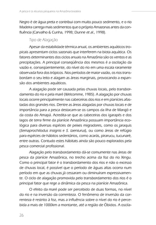 A pesca e os recursos pesqueiros na Amazônia brasileira


Negro é de água preta e contribui com muito pouco sedimento, e o rio
Madeira carrega mais sedimentos que o próprio Amazonas antes da con-
fluência (Carvalho & Cunha, 1998; Dunne et al., 1998).

        Tipo de Alagação
       Apesar da estabilidade térmica anual, os ambientes aquáticos tro-
picais apresentam ciclos sazonais que interferem na biota aquática. Os
fatores determinantes dos ciclos anuais na Amazônia são os ventos e as
precipitações. A principal conseqüência dos mesmos é a oscilação da
vazão e, conseqüentemente, do nível do rio em uma escala raramente
observada fora dos trópicos. Nos períodos de maior vazão, os rios trans-
bordam o seu leito e alagam as áreas marginais, provocando a expan-
são dos ambientes aquáticos.
       A alagação pode ser causada pelas chuvas locais, pelo transbor-
damento do rio e pela maré (Welcomme, 1985). A alagação por chuvas
locais ocorre principalmente nas cabeceiras dos rios e em planícies afas-
tadas dos grandes rios. Dentre as áreas alagadas por chuvas locais e de
importância para a pesca destacam-se os campos da Ilha de Marajó e
da costa do Amapá. Acredita-se que as cabeceiras dos igarapés e dos
lagos de terra firme da planície Amazônica possuam importância eco-
lógica para diversas espécies de peixes migradores, como os jaraquis
(Semaprochilodus insignis e S. taeniurus), ou como áreas de refúgio
para espécies de hábitos sedentários, como acarás, pirarucu, tucunaré,
entre outras. Contudo estes hábitats ainda são pouco explorados pela
pesca comercial profissional.
      Alagação pelo transbordamento dá-se comumente nas áreas de
pesca da planície Amazônica, no trecho acima da foz do rio Xingu.
Como o principal fator é o transbordamento dos rios e não o excesso
de chuvas local, é possível que o período de águas altas ocorra num
período em que as chuvas já cessaram ou diminuíram expressivamen-
te. O ciclo de alagação promovida pelo transbordamento dos rios é o
principal fator que rege a dinâmica da pesca na planície Amazônica.
      O efeito da maré pode ser percebido de duas formas, no nível
do rio e na inversão da correnteza. O fenômeno de inversão da cor-
renteza é restrito à foz, mas a influência sobre o nível do rio é perce-
bida a mais de 1000km a montante, até a região de Óbidos. A oscila-

26
 