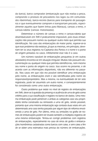 A pesca no Médio Solimões


do barco), barco comprador (embarcação que não realiza a pesca,
comprando o produto de pescadores nos lagos ou em comunida-
des ribeirinhas), barco-recreio (barcos para transporte de passagei-
ros e que eventualmente compram e transportam pescado, especi-
almente aqueles que fazem linhas para Manaus), canoas a remo, e
canoas-rabeta (canoas motorizadas).
       Determinar o número de canoas a remo e canoas-rabeta que
desembarcaram em Tefé é praticamente impossível, pois essas embar-
cações não possuem nomes ou qualquer outro meio que permita sua
identificação. No caso das embarcações de maior porte, esperar-se-ia
que esse problema não existisse, já que as mesmas, em princípio, deve-
riam ter os seus registros na Capitania dos Portos e o nome e o porto
de origem pintados no casco. Infelizmente esse não é o caso.
       Um número razoável de embarcações pesqueiras (e em outras
atividades) encontra-se em situação irregular. Muitas não possuem do-
cumentação ou qualquer meio que permita identificá-las, nem mesmo
seu nome e porto de origem no casco. Isso ocorre no presente, e de
acordo com as informações disponíveis, não era diferente no passa-
do. Nos casos em que não era possível identificar uma embarcação
pelo nome, as embarcações eram e são identificadas pelo nome do
responsável/proprietário. Mas a mesma, na eventualidade de ter sido
registrada, pode ter assumido um outro nome, e conseqüentemente
foi considerada como uma outra embarcação.
        Outro problema que existe no nível de registro de embarcações
em Tefé, deve-se à questão da presença e ausência de urna de gelo como
critério para a sua classificação e registro no banco de dados. Uma mes-
ma embarcação pode pertencer a ambas as categorias caso seu propri-
etário tenha construído ou removido a urna de gelo, sendo possível,
portanto que uma mesma embarcação seja contada duas vezes em um
determinado ano caso tenha passado por algum tipo de reforma envol-
vendo a urna de gelo. Por último, erros ou omissões na grafia de no-
mes de embarcações podem ter levado também a múltiplos registros de
uma mesma embarcação. Tentou-se corrigir problemas com registros
de embarcações, especialmente no caso de erros de grafia e embarca-
ções homônimas cadastradas como barcos com caixa, e sem caixa a fim
de se obter uma estimativa mais precisa do número de embarcações.


                                                                       259
 