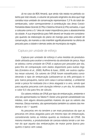 A pesca no Médio Solimões



      Já no caso da RDS Amanã, que ainda não existia no período co-
berto por este estudo, o volume de pescado originário da área que hoje
constitui essa unidade de conservação representava 7,3 % do total de-
sembarcado, valor correspondente à contribuição das áreas Coraci-
Pantaleão-Baixo Grande (4,9%) e Sistema Amanã (2,4%) somados, e que
a colocaria como a 5.a área de maior importância para o abastecimento
da cidade. A sua importância para Tefé deverá ser levada em considera-
ção quando da elaboração do plano de manejo para esta unidade de
conservação, de maneira a não interferir significativamente na oferta de
pescado para a cidade e demais sedes de municípios da região.


   Captura por unidade de esforço

      Captura por unidade de esforço é uma medida de produtivi-
dade utilizada para avaliar o rendimento da atividade de pesca. Aqui
se adotou como unidade de CPUE a captura por pescador por dia,
para fins de comparação com dados disponíveis para outras regi-
ões (Cerdeira et al., 2000; Ruffino & Isaac, 2000, ver outros capítu-
los nesse volume). Os valores de CPUE foram estratificados consi-
derando o tipo de embarcação (utilizaram-se os três principais ti-
pos: barco pesqueiro, barco sem caixa e canoa-rabeta), o ambiente
onde a pesca foi realizada (rio e área alagada) e o ano, sendo que
para aquelas pescarias com duração inferior a um dia, foi atribuído
o valor 0,5 dia para fins de cálculo.
      Os valores médios de CPUE por tipo de embarcação, ambiente e
ano são apresentados na Tabela 9. Existe uma grande variabilidade nas
médias, com alguns desvios-padrões maiores do que os valores das
mesmas. Dessa maneira, são apresentados também os valores das me-
dianas e do 1.o quartil.
      As pescarias em rio tendem a ser mais produtivas do que as
pescarias em áreas alagadas para um mesmo tipo de embarcação,
considerando tanto as médias quanto as medianas de CPUE. Da
mesma maneira, a produtividade de canoas-rabeta tende a ser me-
nor do que aquela das embarcações de maior porte (barco pes-
queiro e barco sem caixa).


                                                                       265
 