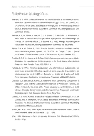 A pesca e os recursos pesqueiros na Amazônia brasileira



Referências bibliográficas
Barthem, R. B. 1999. A Pesca Comercial no Médio Solimões e sua Interação com a
    Reserva de Desenvolvimento Sustentável Mamirauá, pp. 72-107. In: Queiroz, H.L.
    & Crampton, W.G.R. (eds). Estratégias de manejo para os recursos pesqueiros da
    Reserva de Desenvolvimento Sustentável Mamirauá. MCT/CNPq/Sociedade Civil
    Mamirauá, Brasília.
Barthem, R. B., M. Petrere, V. Isaac, M. C. L. B. Ribeiro, D. G. McGrath, I. J. A Vieira e M. V.
    Barco. 1997. A pesca na Amazônia: problemas e perspectivas para o seu manejo, pp.
    173-185. In: Valladares-Pádua, C. & Bodmer, R.E. (eds.). Manejo e conservação de
    vida silvestre no Brasil. MCT-CNPq/Sociedade Civil Mamirauá, Rio de Janeiro.
Bayley, P N. e M. Petrere Jr. 1989. Amazon fisheries: assessment methods, current
         .
    status and management options, pp. 385-398. In: Dodge, D. (ed.). Special
                                                                 ..
    publications of the Canadian Journal of Fisheries and Aquatic Sciences, 106.
Cerdeira, R. G. P V. J. Isaac e M. L. Ruffino. 2000. Captura de pescado nas comunidades
                 ,
    Ribeirinhas do Lago Grande de Monte Alegre – PA, Brasil. Ibama. Coleção Meio
    Ambiente. Série Estudos Pesca, (22):281-316.
Furtado, L. G. 1993. “Reservas pesqueiras”, uma alternativa de subsistência e de
    preservação ambiental: Reflexões a partir de uma proposta de pescadores do
    médio Amazonas, pp. 243-276. In: Furtado, L..; Leitão, W. & Mello, A.F. (eds).
    Povos das Águas: Realidade e perspectiva na Amazônia. MPEG/UFPA, Belém.
McGrath, D., F. de Castro, E. Câmara, C. Futemma. 1999. Community Management of
    Floodplain Lakes and the Sustainable Development of Amazonian Fisheries, pp.
    59-82. In: Padoch, C.; Ayres, J.M.; Pinedo-Vasquez, M. & Henderson, A. (eds).
    Várzea: Diversity, Conservation and Development of Amazonia’s whitewater
    floodplains. New York Botanical Garden Press, New York.
Queiroz, H. L. 1999. A pesca, as pescarias e os pescadores de Mamirauá, pp. 37-71. In:
    Queiroz, H.L. & Crampton, W.G.R. (eds.). Estratégias de Manejo para Recursos
    Pesqueiros na Reserva de Desenvolvimento Sustentável Mamirauá. MCT/CNPq/
    Sociedade Civil Mamirauá, Brasília.
Ruffino, M. L. e V. J. Isaac. 2000. A pesca artesanal no Médio Amazonas. Ibama. Coleção
    Meio Ambiente. Série Estudos Pesca, (22):317-348.
SCM. 1996. Mamirauá - Plano de Manejo. Sociedade Civil Mamirauá/MCT-CNPq,
    Brasília. 92 p.




268
 