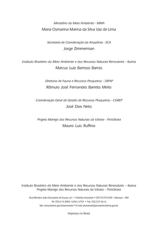 Ministério do Meio Ambiente - MMA
                 Maria Osmarina Marina da Silva Vaz de Lima


                      Secretaria de Coordenação da Amazônia - SCA
                                      Jorge Zimmerman


Instituto Brasileiro do Meio Ambiente e dos Recursos Naturais Renováveis - Ibama
                              Marcus Luiz Barroso Barros


                    Diretoria de Fauna e Recursos Pesqueiros - DIFAP
                     Rômulo José Fernandes Barreto Mello


           Coordenação Geral de Gestão de Recursos Pesqueiros - CGREP
                                        José Dias Neto


            Projeto Manejo dos Recursos Naturais da Várzea - ProVárzea
                                     Mauro Luis Ruffino




Instituto Brasileiro do Meio Ambiente e dos Recursos Naturais Renováveis – Ibama
            Projeto Manejo dos Recursos Naturais da Várzea – ProVárzea

     Rua Ministro João Gonçalves de Souza, s/n.° • Distrito Industrial • CEP 69.075-830 – Manaus – AM
                          Tel. (92) 613-3083 / 6246 / 6754 • Fax. (92) 237-5616
               Site: www.ibama.gov.br/provarzea • E-mail: provarzea@provarzea.ibama.gov.br


                                          Impresso no Brasil
 