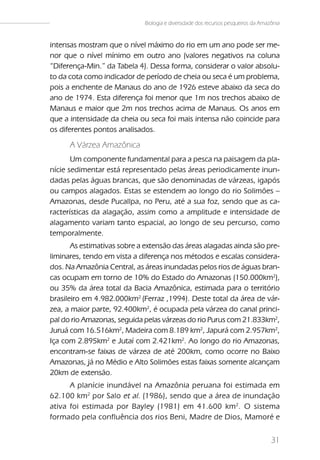 Biologia e diversidade dos recursos pesqueiros da Amazônia


intensas mostram que o nível máximo do rio em um ano pode ser me-
nor que o nível mínimo em outro ano (valores negativos na coluna
“Diferença-Min.” da Tabela 4). Dessa forma, considerar o valor absolu-
to da cota como indicador de período de cheia ou seca é um problema,
pois a enchente de Manaus do ano de 1926 esteve abaixo da seca do
ano de 1974. Esta diferença foi menor que 1m nos trechos abaixo de
Manaus e maior que 2m nos trechos acima de Manaus. Os anos em
que a intensidade da cheia ou seca foi mais intensa não coincide para
os diferentes pontos analisados.

      A Várzea Amazônica
       Um componente fundamental para a pesca na paisagem da pla-
nície sedimentar está representado pelas áreas periodicamente inun-
dadas pelas águas brancas, que são denominadas de várzeas, igapós
ou campos alagados. Estas se estendem ao longo do rio Solimões –
Amazonas, desde Pucallpa, no Peru, até a sua foz, sendo que as ca-
racterísticas da alagação, assim como a amplitude e intensidade de
alagamento variam tanto espacial, ao longo de seu percurso, como
temporalmente.
       As estimativas sobre a extensão das áreas alagadas ainda são pre-
liminares, tendo em vista a diferença nos métodos e escalas considera-
dos. Na Amazônia Central, as áreas inundadas pelos rios de águas bran-
cas ocupam em torno de 10% do Estado do Amazonas (150.000km2),
ou 35% da área total da Bacia Amazônica, estimada para o território
brasileiro em 4.982.000km2 (Ferraz ,1994). Deste total da área de vár-
zea, a maior parte, 92.400km2, é ocupada pela várzea do canal princi-
pal do rio Amazonas, seguida pelas várzeas do rio Purus com 21.833km2,
Juruá com 16.516km2, Madeira com 8.189 km2, Japurá com 2.957km2,
Iça com 2.895km2 e Jutaí com 2.421km2. Ao longo do rio Amazonas,
encontram-se faixas de várzea de até 200km, como ocorre no Baixo
Amazonas, já no Médio e Alto Solimões estas faixas somente alcançam
20km de extensão.
      A planície inundável na Amazônia peruana foi estimada em
62.100 km 2 por Salo et al. (1986), sendo que a área de inundação
ativa foi estimada por Bayley (1981) em 41.600 km 2. O sistema
formado pela confluência dos rios Beni, Madre de Dios, Mamoré e


                                                                                   31
 