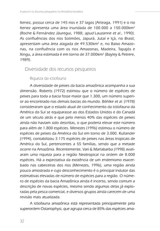 A pesca e os recursos pesqueiros na Amazônia brasileira


Itenez, possui cerca de 145 rios e 37 lagos (Arteaga, 1991) e o rio
Itenez apresenta uma área inundada de 100.000 a 150.000km 2
(Roche & Fernández Jáuregui, 1988; apud Lauzanne et al ., 1990).
As confluências dos rios Solimões, Japurá, Jutaí e Içá, no Brasil,
apresentam uma área alagada de 49.530km 2 e, no Baixo Amazo-
nas, na confluência com os rios Amazonas, Madeira, Tapajós e
Xingu, a área estimada é em torno de 37.000km 2 (Bayley & Petrere,
1989).

     Diversidade dos recursos pesqueiros
        Riqueza da ictiofauna
      A diversidade de peixes da bacia amazônica acompanha a sua
dimensão. Roberts (1972) estimou que o número de espécies de
peixes para toda a bacia fosse maior que 1.300, um número superi-
or ao encontrado nas demais bacias do mundo. Böhlke et al. (1978)
consideraram que o estado atual de conhecimento da ictiofauna da
América do Sul se equiparasse ao dos Estados Unidos e do Canadá
de um século atrás e que pelo menos 40% das espécies de peixes
ainda não haviam sido descritas, o que poderia elevar este número
para além de 1.800 espécies. Menezes (1996) estimou o número de
espécies de peixes da América do Sul em torno de 3.000. Kullander
(1994), contabilizou 3.175 espécies de peixes nas áreas tropicais de
América do Sul, pertencentes a 55 famílias, sendo que a metade
ocorre na Amazônia. Recentemente, Vari & Marlabarba (1998) avali-
aram uma riqueza para a região Neotropical na ordem de 8.000
espécies. Há a expectativa da existência de um endemismo exacer-
bado nas cabeceiras dos rios (Menezes, 1996), uma região ainda
pouco amostrada e cujo desconhecimento é o principal indutor das
estimativas elevadas de número de espécies para a região. O núme-
ro de espécies da bacia Amazônica ainda é incerto, sendo comum a
descrição de novas espécies, mesmo sendo algumas delas já explo-
radas pela pesca comercial, e diversos grupos ainda carecem de uma
revisão mais atualizada.
     A ictiofauna amazônica está representada principalmente pela
superordem Ostariophysi, que agrupa cerca de 85% das espécies ama-


32
 