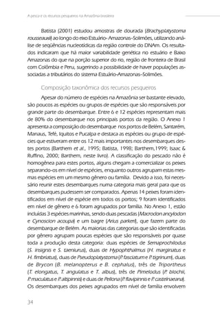 A pesca e os recursos pesqueiros na Amazônia brasileira


       Batista (2001) estudou amostras de dourada (Brachyplatystoma
rousseauxii) ao longo do eixo Estuário- Amazonas–Solimões, utilizando aná-
lise de seqüências nucleotídicas da região controle do DNAm. Os resulta-
dos indicaram que há maior variabilidade genética no estuário e Baixo
Amazonas do que na porção superior do rio, região de fronteira de Brasil
com Colômbia e Peru, sugerindo a possibilidade de haver populações as-
sociadas a tributários do sistema Estuário-Amazonas–Solimões.

        Composição taxonômica dos recursos pesqueiros
       Apesar do número de espécies na Amazônia ser bastante elevado,
são poucos as espécies ou grupos de espécies que são responsáveis por
grande parte do desembarque. Entre 6 e 12 espécies representam mais
de 80% do desembarque nos principais portos da região. O Anexo 1
apresenta a composição do desembarque nos portos de Belém, Santarém,
Manaus, Tefé, Iquitos e Pucalpa e destaca as espécies ou grupo de espé-
cies que estiveram entre os 12 mais importantes nos desembarques des-
tes portos (Barthem et al., 1995; Batista, 1998; Barthem,1999; Isaac &
Ruffino, 2000; Barthem, neste livro). A classificação do pescado não é
homogênea para estes portos, alguns chegam a comercializar os peixes
separando-os em nível de espécies, enquanto outros agrupam estas mes-
mas espécies em um mesmo gênero ou família. Devido a isso, foi neces-
sário reunir estes desembarques numa categoria mais geral para que os
desembarques pudessem ser comparados. Apenas 14 peixes foram iden-
tificados em nível de espécie em todos os portos; 9 foram identificados
em nível de gênero e 6 foram agrupados por família. No Anexo 1, estão
incluídas 3 espécies marinhas, sendo duas pescadas (Macrodon ancylodon
e Cynoscion acoupa) e um bagre (Arius parkeri), que fazem parte do
desembarque de Belém. As maiorias das categorias que são identificadas
por gênero agrupam poucas espécies que são responsáveis por quase
toda a produção desta categoria: duas espécies de Semaprochilodus
(S. insignis e S. taeniurus), duas de Hypophthalmus (H. marginatus e
H. fimbriatus), duas de Pseudoplatystoma (P fasciatum e P tigrinum), duas
                                              .               .
de Brycon ( B. melanopterus e B. cephalus ), três de Triportheus
(T. elongatus, T. angulatus e T. albus), três de Pimelodus (P blochii,.
P maculatus e P altipinnis) e duas de Pellona (P flavipinnis e P castelnaeana).
 .              .                               .               .
Os desembarques dos peixes agrupados em nível de família envolvem


34
 
