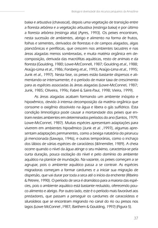 Biologia e diversidade dos recursos pesqueiros da Amazônia


baixa e arbustiva (chavascal), depois uma vegetação de transição entre
a floresta arbórea e a vegetação arbustiva (restinga baixa) e por último
a floresta arbórea (restinga alta) (Ayres, 1993). Os peixes encontram,
nesta sucessão de ambientes, abrigo e alimento na forma de frutos,
folhas e sementes, derivados de florestas e de campos alagados, algas
planctônicas e perifíticas, que crescem nos ambientes lacustres e nas
áreas alagadas menos sombreadas, e muita matéria orgânica em de-
composição, derivada das macrófitas aquáticas, resto de animais e da
floresta (Goulding, 1980; Lowe-McConnell, 1987; Goulding et al., 1988;
Araújo-Lima et al., 1986; Forsberg et al., 1993; Araújo-Lima et al., 1995;
Junk et al., 1997). Nesta fase, os peixes estão bastante dispersos e ali-
mentando-se intensamente; é o período de maior taxa de crescimento
para as espécies associadas às áreas alagadas (Lowe-McConnel, 1987;
Junk, 1985; Oliveira, 1996; Fabré & Saint-Paul, 1998; Vieira, 1999).
       As áreas alagadas acabam formando um ambiente inóspito e
hipoxêmico, devido à intensa decomposição da matéria orgânica que
consome o oxigênio dissolvido na água e libera o gás sulfídrico. Esta
condição limnológica pode causar a mortandade dos peixes que en-
tram nestes ambientes em determinados períodos do ano (Santos, 1979;
Lowe-McConnel, 1987). Muitas espécies apresentam adaptações para
viverem em ambientes hipoxêmico (Junk et al. ,1997), algumas apre-
sentam adaptações permanentes, como a bexiga natatória do pirarucu
já mencionada (Sawaya, 1946), e outras temporárias, como o inchaço
dos lábios de várias espécies de caracídeos (Winemiller, 1989). A cheia
ocorre quando o nível da água atinge o seu máximo, caracteriza-se pela
curta duração, pouca oscilação do nível e pelo domínio do ambiente
aquático na planície de inundação. Na vazante, os peixes começam a se
agrupar, pois o ambiente aquático passa a se contrair. As espécies
migradoras começam a formar cardumes e a iniciar sua migração de
dispersão, que vai durar por toda a seca até o início da enchente (Ribeiro
& Petrere, 1990). O período de seca é dramático para a maioria das espé-
cies, pois o ambiente aquático está bastante reduzido, oferecendo pou-
co alimento e abrigo. Por outro lado, este é o período mais favorável aos
predadores, que passam a perseguir os cardumes de caracoídeos e
siluroídeos que se encontram migrando no canal do rio ou presos nos
lagos (Lowe McConnel ,1987; Barthem & Goulding, 1997) (Figura 5).


                                                                                    37
 