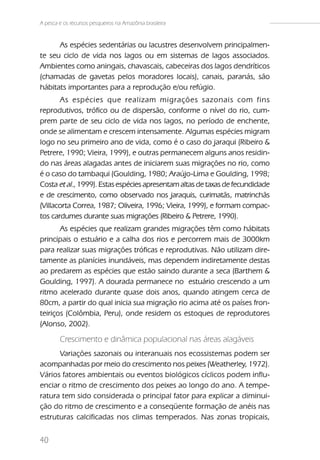 A pesca e os recursos pesqueiros na Amazônia brasileira


      As espécies sedentárias ou lacustres desenvolvem principalmen-
te seu ciclo de vida nos lagos ou em sistemas de lagos associados.
Ambientes como aningais, chavascais, cabeceiras dos lagos dendríticos
(chamadas de gavetas pelos moradores locais), canais, paranás, são
hábitats importantes para a reprodução e/ou refúgio.
       As espécies que realizam migrações sazonais com fins
reprodutivos, trófico ou de dispersão, conforme o nível do rio, cum-
prem parte de seu ciclo de vida nos lagos, no período de enchente,
onde se alimentam e crescem intensamente. Algumas espécies migram
logo no seu primeiro ano de vida, como é o caso do jaraqui (Ribeiro &
Petrere, 1990; Vieira, 1999), e outras permanecem alguns anos residin-
do nas áreas alagadas antes de iniciarem suas migrações no rio, como
é o caso do tambaqui (Goulding, 1980; Araújo-Lima e Goulding, 1998;
Costa et al., 1999). Estas espécies apresentam altas de taxas de fecundidade
e de crescimento, como observado nos jaraquis, curimatãs, matrinchãs
(Villacorta Correa, 1987; Oliveira, 1996; Vieira, 1999), e formam compac-
tos cardumes durante suas migrações (Ribeiro & Petrere, 1990).
       As espécies que realizam grandes migrações têm como hábitats
principais o estuário e a calha dos rios e percorrem mais de 3000km
para realizar suas migrações tróficas e reprodutivas. Não utilizam dire-
tamente as planícies inundáveis, mas dependem indiretamente destas
ao predarem as espécies que estão saindo durante a seca (Barthem &
Goulding, 1997). A dourada permanece no estuário crescendo a um
ritmo acelerado durante quase dois anos, quando atingem cerca de
80cm, a partir do qual inicia sua migração rio acima até os países fron-
teiriços (Colômbia, Peru), onde residem os estoques de reprodutores
(Alonso, 2002).

        Crescimento e dinâmica populacional nas áreas alagáveis
      Variações sazonais ou interanuais nos ecossistemas podem ser
acompanhadas por meio do crescimento nos peixes (Weatherley, 1972).
Vários fatores ambientais ou eventos biológicos cíclicos podem influ-
enciar o ritmo de crescimento dos peixes ao longo do ano. A tempe-
ratura tem sido considerada o principal fator para explicar a diminui-
ção do ritmo de crescimento e a conseqüente formação de anéis nas
estruturas calcificadas nos climas temperados. Nas zonas tropicais,


40
 