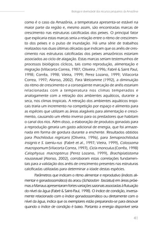 Biologia e diversidade dos recursos pesqueiros da Amazônia


como é o caso da Amazônia, a temperatura apresenta-se estável na
maior parte da região e, mesmo assim, são encontradas marcas de
crescimento nas estruturas calcificadas dos peixes. O principal fator
que explicaria estas marcas seria a relação entre o ritmo de crescimen-
to dos peixes e o pulso de inundação. Há uma série de trabalhos
realizados nas duas últimas décadas que indicam que os anéis de cres-
cimento nas estruturas calcificadas dos peixes amazônicos estariam
associados ao ciclo de alagação. Estas marcas seriam testemunhos de
processos biológicos cíclicos, tais como reprodução, alimentação e
migração (Villacorta Correa, 1987; Oliveira ,1996; Fabré & Saint Paul,
1998; Corrêa, 1998; Vieira, 1999; Perez Lozano, 1999; Villacorta
Correa, 1997; Alonso, 2002). Para Welcomme (1992), a diminuição
do ritmo de crescimento e a conseqüente marcação de anéis estariam
relacionadas com a temperatura nos climas temperados e
analogamente com a retração dos ambientes aquáticos, durante a
seca, nos climas tropicais. A retração dos ambientes aquáticos tropi-
cais traria um incremento na competição por espaço e alimento para
as espécies que utilizam as áreas alagáveis para alimentação e cresci-
mento, causando um efeito inverso para os predadores que habitam
o canal dos rios. Além disso, a elaboração de produtos gonadais para
a reprodução geraria um gasto adicional de energia, que foi armaze-
nada em forma de gordura durante a enchente. Resultados obtidos
para Prochilodus nigricans (Oliveira, 1996), para Semaprochilodus
insignis e S. taeniu-rus (Fabré et al., 1997; Vieira, 1999), Colossoma
macropomum (Vilacorta Correa, 1997), Cicla monculus (Corrêa, 1998)
Calophysus macropterus (Perez Lozano, 1999), Brachiplatistoma
rousseauxii (Alonso, 2002), corroboram estas correlações fundamen-
tais para a validação dos anéis de crescimento presentes nas estruturas
calcificadas utilizadas para determinar a idade destas espécies.
       Parâmetros que indicam o ritmo alimentar e reprodutivo (índices ali-
mentar e gonadossomático) do aracu (Schizodon fasciatus) em áreas próxi-
mas a Manaus apresentaram fortes variações sazonais associadas à flutuação
do nível da água (Fabré & Saint-Paul, 1998). O índice de condição, inversa-
mente relacionado com o índice gonadossomático ou diretamente com o
nível da água, indica que os exemplares estão preparando-se para desovar
quando o índice de condição é baixo. Portanto a energia disponível seria


                                                                                     41
 