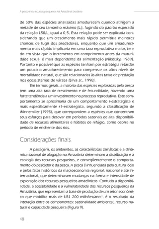 A pesca e os recursos pesqueiros na Amazônia brasileira


de 50% das espécies analisadas amadurecem quando atingem a
metade de seu tamanho máximo (L ), fugindo do padrão esperado
                                                     00



da relação L50/L igual a 0,5. Esta relação pode ser explicada con-
                        00



siderando que um crescimento mais rápido permitiria melhores
chances de fugir dos predadores, enquanto que um amadureci-
mento mais rápido implicaria em uma taxa reprodutiva maior, ten-
do em vista que o incremento em comprimento antes da maturi-
dade sexual é mais dependente da alimentação (Nikolsky, 1969).
Portanto é possível que as espécies tenham por estratégia retardar
um pouco o amadurecimento para compensar os altos níveis de
mortalidade natural, que são relacionadas às altas taxas de predação
nos ecossistemas de várzea (Silva Jr., 1998).
       Em termos gerais, a maioria das espécies exploradas pela pesca
tem uma alta taxa de crescimento e de fecundidade, havendo uma
forte tendência a um investimento no processo reprodutivo. Este com-
portamento se aproximaria de um comportamento r-estrategista e
mais especificamente r1-estrategista, segundo a classificação de
Winnemiller (1995), que correspondem a espécies que concentram
seus esforços para desovar em períodos sazonais de alta disponibili-
dade de recursos alimentares e hábitos de refúgio, como ocorre no
período de enchente dos rios.


Considerações finais
       A paisagem, os ambientes, as características climáticas e a dinâ-
mica sazonal de alagação na Amazônia determinam a distribuição e a
ecologia dos recursos pesqueiros, e conseqüentemente o comporta-
mento do pescador e da pesca. A pesca é influenciada pela cultura local
e pelos fatos históricos da macroeconomia regional, nacional e até in-
ternacional, que determinaram mudanças na forma e intensidade de
exploração dos recursos pesqueiros amazônicos. Contudo a disponibi-
lidade, a acessibilidade e a vulnerabilidade dos recursos pesqueiros da
Amazônia, que representam a base de produção de um setor econômi-
co que mobiliza mais de US$ 200 milhões/ano-1, é o resultado da
interação entre os componentes: sazonalidade ambiental, recurso na-
tural e capacidade pesqueira (Figura 9).


48
 