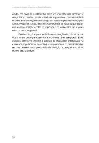 A pesca e os recursos pesqueiros na Amazônia brasileira


ainda, em nível de ecossistema deve ser reforçada nas diretrizes e
nas políticas públicas locais, estaduais, regionais ou nacionais relaci-
onadas à conservação e ao manejo dos recursos pesqueiros e à pes-
ca na Amazônia. Ainda, devem-se aprofundar os estudos que explo-
rem as inter-relações entre as espécies e os ambientes em escalas
meso e macrorregional.
      Finalmente, é imprescindível a manutenção de coletas de da-
dos a longo prazo para permitir a análise de séries temporais. Estes
estudos permitem verificar o padrão de mudanças interanuais na
estrutura populacional dos estoques explotados e os principais fato-
res que determinam a produtividade biológica e pesqueira no siste-
ma rio-área alagável.




50
 