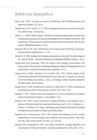 Biologia e diversidade dos recursos pesqueiros da Amazônia



Referências bibliográficas
Ayres, J.M. 1993. As matas de várzea do Mamirauá. MCT-CNPq/Sociedade Civil
   Mamirauá, Brasília, D.F 123 p.
                          .
Almeida Val, V. M. F & Val, A. L. V. 1990. Adaptação bioquímica em peixes da Amazô-
   nia. Ciência Hoje. 11(64):62-66.
Alonso, J. C. 2002. Padrão espaço – temporal da estrutura populacional e estado atual
   da exploração pesqueira da dourada Brachiplatistoma rousseauxii, Castelnau, 1855
   (Siluriformes: Pimelodidae) no sistema Estuário-Amazonas-Solimões. Tese de Dou-
   torado. INPA/UFAM, Manaus. 217 p.
Amoroso, M.C.de .M. 1981. Alimentação em um bairro pobre de Manaus, Amazonas.
   Acta Amazonica (Suplemento), 9: 1-43.
Annibal, S. R. 1983. Avaliação bio-ecológica e pesqueira das “pescadas”no sistema lago do
   rei – ilha do Careiro – AM, Brasil. Dissertação de Mestrado INPA/FUA, Manaus. 112 p.
Araújo-Lima & M. Goulding, 1998. So fruitful a fish: Ecology, Conservation, and
   Aquaculture of the Amazon’s Tambaqui. Biology and Resource Management in the
   Tropics Series. Columbia University Press, New York. 191 p.
Araújo-Lima, C.A.R.M., Agostinho, A.A. & Fabré, N.N. 1995. Trophic aspects of fish
   communities in Brazilian River and Reservoirs. pp.105-136. In: Tundisi, J.G., Bicudo,
   C.E.M. and Matsumura-Tundisi, T. (eds.). Limnology in Brazil. Academia Brasileira
   de Ciências/SBL, Rio de Janeiro.
Araujo-Lima, C.A.R.M., Forsberg, B.R., Victoria, R. e Martinelli, L.A. 1986. Energy sources
   for detritivorous fishes in the Amazon. Science, 234: 1256-1258.
Arteaga, F 1991. Informe sobre las pesquerías en la Cuenca Amazónica de Bolívia.
          .
   Centro de Desarrollo Pesquero, La Paz, Bolívia. 10 p.
Barthem, R.B. 1999. A Pesca Comercial no Médio Solimões e sua Interação com a
   Reserva de Desenvolvimento Sustentável Mamirauá. pp.72-107. In: Queiroz, H. ;
   Cramp, L. & Willliam, G. R. (orgs.). Estratégias para Manejo de Recursos Pesqueiros
   em Mamirauá. Sociedade Civil Mamirauá/CNPq, Belém.
Barthem, R.B. & Schwassmann, H.O. 1994. Amazon river influence on the seasonal
   displacement of the salt wedge in the Tocantins river estuary, Brazil, 1983-1985.
   Bol. Mus. Para. Emilio Goeldi, sér. Zool. 10: 119-130.
Barthem, R.B. e Goulding, M. 1997. The Catfish Connection: Ecology, Migration, and
   Conservation of Amazon Predators. Columbia University Press, New York. 144 p.


                                                                                            51
 