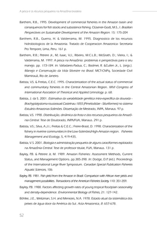A pesca e os recursos pesqueiros na Amazônia brasileira


Barthem, R.B., 1995. Development of commercial fisheries in the Amazon basin and
     consequences for fish stocks and subsistence fishing. Clüsener-Godt, M.S., I. Brazilian
     Perspectives on Sustainable Development of the Amazon Region. 15: 175-204
Barthem, R.B., Guerra, H. & Valderrama, M. 1995. Diagnostico de los recursos
     hidrobiologicos de la Amazonia. Tratado de Cooperacion Amazonica- Secretaria
     Pro Tempore, Lima, Peru. 161 p.
Barthem, R.B.; Petrere Jr., M; Isaac, V.J.; Ribeiro, M.C.L.B.; McGrath, D.; Vieira, I.; &
     Valderrama, M. 1997. A pesca na Amazônia: problemas e perspectivas para o seu
     manejo. pp. 173-184. In: Valladares-Padua, C.; Bodmer, R. &Cullen Jr., L. (orgs.).
     Manejo e Conservação da Vida Silvestre no Brasil. MCT-CNPq, Sociedade Civil
     Mamirauá, Rio de Janeiro.
Batista, V.S. & Freitas, C.E.C. 1995. Characterization of the actual status of commercial
     and communitary fisheries in the Central Amazonian Region. XXVI Congress of
     International Asociation of Theorical and Applied Limnology. p. 68.
Batista, J. da S. 2001. Estimativa da variabilidade genética intra-específica da dourada -
     Brachyplatystoma rousseauxii Castelnau 1855 (Pimelodidae - Siluriformes) no sistema
     Estuário-Amazonas-Solimões. Dissertação de Mestrado, INPA, Manaus. 97 p.
Batista, V.S. 1998. Distribuição, dinâmica da frota e dos recursos pesqueiros da Amazô-
     nia Central. Tese de Doutorado, INPA/FUA, Manaus. 291 p.
Batista, V.S.; Silva, A.J.I.; Freitas & C.E.C.; Freire-Brasil, D. 1998. Characterization of the
     fishery in riverine communities in the Low-Solimões/High-Amazon region. Fisheries
     Management and Ecology, 5, 419-435.
Batista, V. S. 2001. Biologia e administração pesqueira de alguns caraciformes explotados
     na Amazônia Central. Tese de professor titular, FUA, Manaus. 131 p.
Bayley, P & Petrere Jr, M. 1989. Amazon Fisheries: Assessment Methods, Current
         .B.
     Status, and Management Options. pp.385-398. In: Dodge, D.P (ed.). Proceedings
                                                               .
     of the International Large River Symposium. Canadian Special Publication Fisheries
     Aquatic Sciences, 106
Bayley, P 1981. Fish yield from the Amazon in Brazil: Comparison with African river yields and
        .B.
     management possibilities. Transactions of the American Fisheries Society, 110: 351-359.
Bayley, P 1988. Factors affecting growth rates of young tropical floodplain seasonality
         .B.
     and density-dependence. Environmental Biology of Fishes, 21: 127-142.
Böhlke, J.E., Weitzman, S.H. and Menezes, N.A. 1978. Estado atual da sistemática dos
     peixes de água doce da América do Sul. Acta Amazonica, 8: 657-678.


52
 