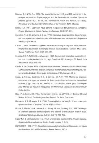 Biologia e diversidade dos recursos pesqueiros da Amazônia


Brauner, C.J. & Val, A.L. 1996. The interaction between O2 and CO2 exchange in the
   obligate air breather, Arapaima gigas, and the facultative air breather, Liposarcus
   pardalis. pp.101-121. In: Val, A.L.; Almeida-Val, V.M.F. and Randall, D.Y. (eds.).
   Physiology and Biochemistry of the fishes of the Amazon. INPA, Manaus.
Britski, H.A. 1981. Sobre um novo gênero e espécie de Sorubiminae da Amazônia
   (Pisces, Siluriformes). Papéis Avulsos de Zoologia, 34 (7):109-114.
Carvalho, N. de O. & Cunha, S. B. da. 1998. Estimativa da carga sólida do rio Amazo-
   nas e seus principais tributários para a foz e oceano: uma retrospectiva. A Água em
   Revista, 6 (10):44-58.
Casatti, L. 2001. Taxonomia do gênero sul-americano Pachyurus Agassiz, 1831 (Teleostei:
   Perciformes: Sciaenidae) e descrição de duas novas espécies.. Comun. Mus. Ciênc.
   Tecnol. PUCRS, Sér. Zool., 14(2):133-178.
Cerdeira, R.G.P , Ruffino M.L. & Isaac, V.J. 1997. Consumo de pescado e outros alimen-
               .
   tos pela população ribeirinha do Lago Grande de Monte Alegre, PA, Brasil. Acta
   Amazonica, 27(3):213-228.
Corrêa, R. de Oliveira. 1998. Crescimento de tucunaré Cichla monoculus (Perciformes:
   Cichlidae) em ambiente natural: seleção da melhor estrutura calcificada para a de-
   terminação da idade. Dissertação de Mestrado, INPA, Manaus. 70 p.
Costa, L. R. F. da, Barthem, R. B. & Correia, M. A. V. 1999. Manejo da pesca do
   tambaqui nos lagos de várzea da Reserva de Desenvolvimento Sustentável
   Mamirauá. pp. 142-158. In: Queiroz, H.L. & Crampton, W.G.R. (eds). Estratégias
   para Manejo de Recursos Pesqueiros em Mamirauá. Sociedade Civil Mamirauá/
   CNPq, Belém.
Day, J.A. & Davies, B.R. 1986. The Amazon System. pp. 289-318. In: Davies, B.R. and
   Walker, K.F.(eds). The Ecology of River System. Dr. Junk, Dordresch.
Dias-Neto, J. & Mesquita, J. X. 1988. Potencialidade e explotação dos recursos pes-
   queiros do Brasil. Ciência e Cultura, 40 (5): 427-441
Dunne, T., Mertes, L.A.K., Meade, R.H., Richey, J.E. and Forsberg, B.R. 1998. Exchanges
   of sediment between the flood plaind and channel of the Amazon River in Brazil.
   Geological Society of America Bulletin, 110 (4): 450-467.
Egler, W.A. & Schwassmann, H.O. 1962. Limnological studies in the Amazon estuary.
   Boletim do Museu Parasense Emilio Goeldi, Avulsa, 1: 2-25.
ELETROBRÁS - DPE. 1992. Diagnóstico das condições Sedimentológicas dos principais
   rios Brasileiros. Ed. MME-Eletrobrás, Rio de Janeiro. 110 p.


                                                                                         53
 