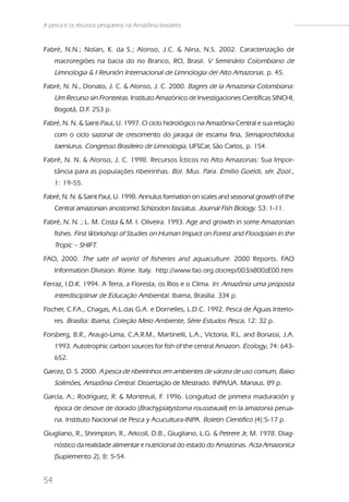 A pesca e os recursos pesqueiros na Amazônia brasileira


Fabré, N.N.; Nolan, K. da S.; Alonso, J.C. & Nina, N.S. 2002. Caracterização de
     macroregiões na bacia do rio Branco, RO, Brasil. V Seminário Colombiano de
     Limnologia & I Reunión Internacional de Limnologia del Alto Amazonas. p. 45.
Fabré, N. N., Donato, J. C. & Alonso, J. C. 2000. Bagres de la Amazonia Colombiana:
     Um Recurso sin Fronteiras. Instituto Amazónico de Investigaciones Científicas SINCHI,
     Bogotá, D.F. 253 p.
Fabré, N. N. & Saint-Paul, U. 1997. O ciclo hidrológico na Amazônia Central e sua relação
     com o ciclo sazonal de crescimento do jaraqui de escama fina, Semaprochilodus
     taeniurus. Congresso Brasileiro de Limnologia, UFSCar, São Carlos, p. 154.
Fabré, N. N. & Alonso, J. C. 1998. Recursos Ícticos no Alto Amazonas: Sua Impor-
     tância para as populações ribeirinhas. Bol. Mus. Para. Emílio Goeldi, sér. Zool.,
     1: 19-55.
Fabré, N. N. & Saint Paul, U. 1998. Annulus formation on scales and seasonal growth of the
     Central amazonian anostomid Schizodon fasciatus. Journal Fish Biology. 53: 1-11.
Fabré, N. N. ; L. M. Costa & M. I. Oliveira. 1993. Age and growth in some Amazonian
     fishes. First Workshop of Studies on Human Impact on Forest and Floodplain in the
     Tropic – SHIFT.
FAO, 2000. The sate of world of fisheries and aquaculture. 2000 Reports. FAO
     Information Division. Rome. Italy. http://www.fao.org.docrep/003/x800zE00.htm
Ferraz, I.D.K. 1994. A Terra, a Floresta, os Rios e o Clima. In: Amazônia uma proposta
     interdisciplinar de Educação Ambiental. Ibama, Brasília. 334 p.
Fischer, C.F.A., Chagas, A.L.das G.A. e Dornelles, L.D.C. 1992. Pesca de Águas Interio-
     res. Brasília: Ibama, Coleção Meio Ambiente, Série Estudos Pesca, 12: 32 p.
Forsberg, B.R., Araujo-Lima, C.A.R.M., Martinelli, L.A., Victoria, R.L. and Bonassi, J.A.
     1993. Autotrophic carbon sources for fish of the central Amazon. Ecology, 74: 643-
     652.
Garcez, D. S. 2000. A pesca de ribeirinhos em ambientes de várzea de uso comum, Baixo
     Solimões, Amazônia Central. Dissertação de Mestrado. INPA/UA. Manaus. 89 p.
García, A.; Rodríguez, R. & Montreuil, F 1996. Longuitud de primera maduración y
                                        .
     época de desove de dorado (Brachyplatystoma rousseauxii) en la amazonia perua-
     na. Instituto Nacional de Pesca y Acucultura-INPA. Boletin Cientifico (4):5-17 p.
Giugliano, R., Shrimpton, R., Arkcoll, D.B., Giugliano, L.G. & Petrere Jr, M. 1978. Diag-
     nóstico da realidade alimentar e nutricional do estado do Amazonas. Acta Amazonica
     (Suplemento 2), 8: 5-54.


54
 