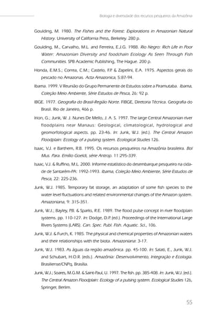 Biologia e diversidade dos recursos pesqueiros da Amazônia


Goulding, M. 1980. The Fishes and the Forest: Explorations in Amazonian Natural
    History. University of California Press, Berkeley. 280 p.
Goulding, M., Carvalho, M.L. and Ferreira, E.J.G. 1988. Rio Negro: Rich Life in Poor
    Water: Amazonian Diversity and foodchain Ecology As Seen Through Fish
    Communities. SPB Academic Publishing, The Hague. 200 p.
Honda, E.M.S.; Correa, C.M.; Castelo, F . & Zapelini, E.A. 1975. Aspectos gerais do
                                       .P
    pescado no Amazonas. Acta Amazonica, 5:87-94.
Ibama. 1999. V Reunião do Grupo Permanente de Estudos sobre a Piramutaba. Ibama,
    Coleção Meio Ambiente, Série Estudos de Pesca, 26: 92 p.
IBGE. 1977. Geografia do Brasil-Região Norte. FIBGE, Diretoria Técnica. Geografia do
    Brasil. Rio de Janeiro, 466 p.
Irion, G.; Junk, W. J. Nunes De Mello, J. A. S. 1997. The large Central Amazonian river
    floodplains near Manaus: Geological, climatological, hydrological and
    geomorfological aspects. pp. 23-46. In: Junk, W.J. (ed.). The Central Amazon
    Floodplain: Ecology of a pulsing system. Ecological Studies 126.
Isaac, V.J. e Barthem, R.B. 1995. Os recursos pesqueiros na Amazônia brasileira. Bol
    Mus. Para. Emílio Goeldi, série Antrop. 11:295-339.
Isaac, V.J. & Ruffino, M.L. 2000. Informe estatístico do desembarque pesqueiro na cida-
    de de Santarém-PA: 1992-1993. Ibama, Coleção Meio Ambiente, Série Estudos de
    Pesca, 22: 225-236.
Junk, W.J. 1985. Temporary fat storage, an adaptation of some fish species to the
    water level fluctuations and related environmental changes of the Amazon system.
    Amazoniana, 9: 315-351.
Junk, W.J.; Bayley, P & Sparks, R.E. 1989. The flood pulse concept in river floodplain
                     .B.
    systems. pp. 110-127. In: Dodge, D.P (ed.). Proceedings of the International Large
                                        .
    Rivers Systems (LARS). Can. Spec. Publ. Fish. Aquatic. Sci., 106.
Junk, W.J. & Furch, K. 1985. The physical and chemical properties of Amazonian waters
    and their relationships with the biota. Amazoniana: 3-17.
Junk, W.J. 1983. As águas da região amazônica. pp. 45-100. In: Salati, E., Junk, W.J.
    and Schubart, H.O.R. (eds.). Amazônia: Desenvolvimento, Integração e Ecologia.
    Brasiliense/CNPq, Brasília.
Junk, W.J.; Soares, M.G.M. & Saint-Paul, U. 1997. The fish. pp. 385-408. In: Junk, W.J. (ed.).
    The Central Amazon Floodplain: Ecology of a pulsing system. Ecological Studies 126,
    Springer, Berlim.


                                                                                            55
 