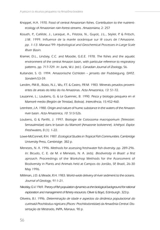 A pesca e os recursos pesqueiros na Amazônia brasileira


Knoppel, H.A. 1970. Food of central Amazonian fishes. Contribution to the nutrient-
     ecology of Amazonian rain-forest-streams. Amazoniana, 2: 257
Kosuth, P Callède, J., Laraque, A., Filizola, N., Guyot, J.L., Seyler, P & Fritsch,
         .,                                                             .
     J.M. 1999. Influence de la marée oceánique sur lê cours de l’Amazone.
     pp. 1-13. Manaus’99- Hydrological and Geochemical Processes in Large Scale
     River Basin.
Kramer, D.L., Lindsey, C.C. and Moodie, G.E.E. 1978. The fishes and the aquatic
     environment of the central Amazon basin, with particular reference to respiratory
     patterns. pp. 717-729. In: Junk, W.J. (ed.). Canadian Journal of Zoology, 56.
Kullander, S. O. 1994. Amazonische Cichliden – jenseits der Flubbiegung. DATZ.
     Sonderh:53-59.
Landim, P.M.B., Búsio, N.J., Wu, F & Castro, P
                                  .T.         .R.M. 1983. Minerais pesados proveni-
     entes de areais do leito do rio Amazonas. Acta Amazonica, 13: 51-72.
Lauzanne, L.; Loubens, G. & Le Guennec, B. 1990. Pesca y biologia pesquera en el
     Mamoré medio (Región de Trinidad, Bolivia). Interciência, 15:452-460.
Leenheer, J.A. 1980. Origin and nature of humic substance in the waters of the Amazon
     river basin. Acta Amazonica, 10: 513-526.
Loubens, G & Panfili, J. 1997. Biologie de Colossoma macropomum (Teleostei:
     Serrasalmidae) dans le bassin du Mamoré (Amazonie bolivienne). Ichthyol. Explor.
     Freshwaters, 8 (1): 1-22.
Lowe-McConnell, R.H. 1987. Ecological Studies in Tropical Fish Communities. Cambridge
     University Press, Cambridge. 382 p.
Menezes, N. A. 1996. Methods for assessing freshwater fish diversity. pp. 289-296.
     In: Bicudo, C. E. de M. e Menezes, N. A. (eds). Biodiversity in Brazil: a first
     aproach. Proceedings of the Workshop Methods for the Assessment of
     Biodiversity in Plants and Animals held at Campos do Jordão, SP Brazil, 26-30
                                                                    ,
     May 1996.
Milliman, J.D. & Meade, R.H. 1983. World-wide delivery of river sediment to the oceans.
     Journal of Geology, 91:1-21.
Nikolsky, G.V. 1969. Theory of fish population dynamics as the biological background for rational
     exploration and management of fishery resources. Oliver & Boyd, Edinburgh. 323 p.
Oliveira, B.I. 1996. Determinação de idade e aspectos da dinâmica populacional do
     curimatã Prochilodus nigricans (Pisces: Prochilodontidae) da Amazônia Central. Dis-
     sertação de Mestrado, INPA, Manaus. 90 p.


56
 