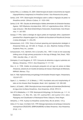 A pesca e os recursos pesqueiros na Amazônia brasileira


Santos Filho, L.C. & Batista, V.S. 2004. Determinação de idade e crescimento do mapará
     (Hypophthalmus marginatus) na Amazônia Central. Acta Amazonica (no prelo).
Santos, U.M. 1979. Observações limnológicas sobre a asfixia e migração de peixes na
     Amazônia central. Ciência e Cultura, 31: 1033-1040.
Santos, G. M. 1981. Estudos de alimentação e hábitos alimentares de Schizodon fasciatus
     Agassiz, 1829 Rhytiodus microlepis Kner, 1859 e R. argenteofuscus Kner, 1859 do
     Lago Janauaca - AM, Brasil (Osteichthyes,Characoidei, Anastomidae). Acta Amazo-
     nica, 11: 267-283.
Sawaya, P 1946. Sobre a biologia de alguns peixes de respiração aérea. (Lepidosiren
         .
     paradoxa Fitz e Arapaima gigas Cuv.). Boletim da Faculdade de Filosofia de Ciencias
     e Letras (Zoologia), 11: 255-278.
Schwassmann, H.O. 1978. Times of annual spawning and reproductive strategies in
     Amazonian fishes. pp. 187-200. In: Thorpe, J.E. (ed.). Rhythmic Activity of Fishes.
     Academic Press, Inc., London.
Schwassmann, H.O., Barthem, R.B. & Carvalho, M.L. 1989. A note on the seasonally
     shifting zone of high primary production in the bay of Marajó, Pará, Brazil, 1983-
     1984. Acta Bot. Bras., 2: 165-174.
Shrimpton, R. and Giugliano, R. 1979. Consumo de alimentos e alguns nutrientes em
     Manaus, Amazonas, 1973-4. Acta Amazonica, 9: 117-142.
Silva, Jr., U. 1998. Análise da produção pesqueira de um lago de várzea do Baixo
     Amazonas, através de um modelo de balanço de massas. Dissertação de Mestrado,
     INPA/UA, Manaus. 73 p.
Sioli, H. 1968. Hydrochemistry and geology in the brasilian Amazon region. Amazoniana,
     1(3):267-277.
Sippel, S. J.; Hamilton, S. K. & Melack, J. 1992. Inundation area and morphometry of
     lakes on the Amazon River floodplain, Brazil. Arch. Hydrobiol. 123: 385-400.
Soares, L. & Casatti, L. 2000. Descrição de duas novas espécies de Sciaenidae (Perciformes)
     de água doce da Bacia Amazônica. Acta Amazonica, 30 (3): 499-514.
Vari, R.P & Malabarba, L. R. 1998. Neotropical Ichthyology: An Overview. pp. 1-11. In:
         .
     Malabarba, L. R., Reis, R.E., Vari, R.P Lucena,Z.M.S. and Lucena C.A.S. (eds.).
                                            .,
     Phylogeny and Classification of Neotropical Fishes. Edipucrs, Porto Alegre.
Veríssimo, J. 1970. A pesca na Amazônia. Livraria Alves, Rio de Janeiro. 137 p.
Vieira, E. F V.; Isaac, V. & Fabré, N.N. 1999. Biologia reprodutiva do tambaqui Colossoma
            .
     macropomum (TELEOSTEI, SERRASALMIDAE) no Baixo Amazonas. Acta Amazonica,
     29 (4): 1-14.


58
 