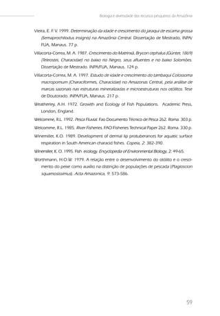 Biologia e diversidade dos recursos pesqueiros da Amazônia


Vieira, E. F V. 1999. Determinação da idade e crescimento do jaraqui de escama grossa
            .
   (Semaprochilodus insignis) na Amazônia Central. Dissertação de Mestrado, INPA/
   FUA, Manaus. 77 p.
Villacorta-Correa, M. A. 1987. Crescimento do Matrinxã, Brycon cephalus (Günter, 1869)
   (Teleostei, Characidae) no baixo rio Negro, seus afluentes e no baixo Solomões.
   Dissertação de Mestrado. INPA/FUA, Manaus. 124 p.
Villacorta-Correa, M. A. 1997. Estudo de idade e crescimento do tambaqui Colossoma
   macropomum (Characiformes, Characidae) no Amazonas Central, pela análise de
   marcas sazonais nas estruturas mineralizadas e microestruturas nos otólitos. Tese
   de Doutorado. INPA/FUA, Manaus. 217 p.
Weatherley, A.H. 1972. Growth and Ecology of Fish Populations. Academic Press,
   London, England.
Welcomme, R.L. 1992. Pesca Fluvial. Fao Documento Técnico de Pesca 262. Roma. 303 p.
Welcomme, R.L. 1985. River Fisheries. FAO Fisheries Technical Paper 262. Roma. 330 p.
Winemiller, K.O. 1989. Development of dermal lip protuberances for aquatic surface
   respiration in South American characid fishes. Copeia, 2: 382-390.
Winemiller, K. O. 1995. Fish ecology. Encyclopedia of Environmental Biology, 2: 49-65.
Worthmann, H.O.W. 1979. A relação entre o desenvolvimento do otólito e o cresci-
   mento do peixe como auxílio na distinção de populações de pescada (Plagioscion
   squamosissimus). Acta Amazonica, 9: 573-586.




                                                                                           59
 