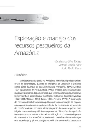 Exploração e manejo dos recursos pesqueiros da Amazônia




Exploração e manejo dos
recursos pesqueiros da
Amazônia
                                               Vandick da Silva Batista
                                                  Victoria Judith Isaac
                                                     João Paulo Viana

Histórico
       A importância da pesca na Amazônia remonta ao período anteri-
or ao da colonização, quando os indígenas já utilizavam o pescado
como parte essencial de sua alimentação (Veríssimo, 1895; Medina,
1934 apud Smith, 1979; Goulding, 1983), embora as necessidades pri-
márias de proteínas dos ameríndios que viviam ao longo do Amazonas
fossem também satisfeitas por quelônios e pelo peixe-boi (Spix e Martius,
1822-1831; Wallace, 1853; Bates, 1863; Ferreira, 1972). A diminuição
do consumo local de animais aquáticos devido à redução da popula-
ção amazônica durante o período colonial foi contraposta ao aumento
do comércio destes recursos, afetando particularmente espécies mais
frágeis, como vários quelônios e o peixe-boi, Trichechus inunguis. Ao
mesmo tempo, houve também a intensificação do consumo de pesca-
do em muitos rios amazônicos, reduzindo também a fartura de algu-
mas espécies (e.g. pirarucu) cujas abundâncias tinham sido destacadas


                                                                                 63
 