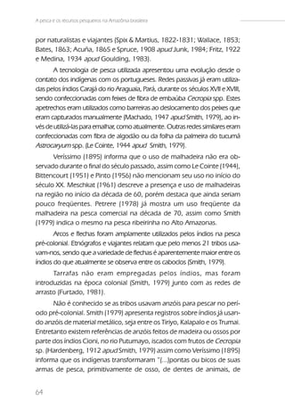A pesca e os recursos pesqueiros na Amazônia brasileira


por naturalistas e viajantes (Spix & Martius, 1822-1831; Wallace, 1853;
Bates, 1863; Acuña, 1865 e Spruce, 1908 apud Junk, 1984; Fritz, 1922
e Medina, 1934 apud Goulding, 1983).
       A tecnologia de pesca utilizada apresentou uma evolução desde o
contato dos indígenas com os portugueses. Redes passivas já eram utiliza-
das pelos índios Carajá do rio Araguaia, Pará, durante os séculos XVII e XVIII,
sendo confeccionadas com feixes de fibra de embaúba Cecropia spp. Estes
apetrechos eram utilizados como barreiras ao deslocamento dos peixes que
eram capturados manualmente (Machado, 1947 apud Smith, 1979), ao in-
vés de utilizá-las para emalhar, como atualmente. Outras redes similares eram
confeccionadas com fibra de algodão ou da folha da palmeira do tucumã
Astrocaryum spp. (Le Cointe, 1944 apud Smith, 1979).
      Veríssimo (1895) informa que o uso de malhadeira não era ob-
servado durante o final do século passado, assim como Le Cointe (1944),
Bittencourt (1951) e Pinto (1956) não mencionam seu uso no início do
século XX. Meschkat (1961) descreve a presença e uso de malhadeiras
na região no início da década de 60, porém destaca que ainda seriam
pouco freqüentes. Petrere (1978) já mostra um uso freqüente da
malhadeira na pesca comercial na década de 70, assim como Smith
(1979) indica o mesmo na pesca ribeirinha no Alto Amazonas.
       Arcos e flechas foram amplamente utilizados pelos índios na pesca
pré-colonial. Etnógrafos e viajantes relatam que pelo menos 21 tribos usa-
vam-nos, sendo que a variedade de flechas é aparentemente maior entre os
índios do que atualmente se observa entre os caboclos (Smith, 1979).
      Tarrafas não eram empregadas pelos índios, mas foram
introduzidas na época colonial (Smith, 1979) junto com as redes de
arrasto (Furtado, 1981).
      Não é conhecido se as tribos usavam anzóis para pescar no perí-
odo pré-colonial. Smith (1979) apresenta registros sobre índios já usan-
do anzóis de material metálico, seja entre os Tiriyo, Kalapalo e os Trumai.
Entretanto existem referências de anzóis feitos de madeira ou ossos por
parte dos índios Cioni, no rio Putumayo, iscados com frutos de Cecropia
sp. (Hardenberg, 1912 apud Smith, 1979) assim como Veríssimo (1895)
informa que os indígenas transformaram “(...)pontas ou bicos de suas
armas de pesca, primitivamente de osso, de dentes de animais, de


64
 