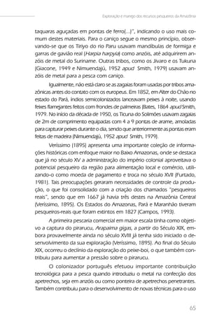 Exploração e manejo dos recursos pesqueiros da Amazônia


taquaras aguçadas em pontas de ferro(...)”, indicando o uso mais co-
mum destes materiais. Para o caniço segue o mesmo princípio, obser-
vando-se que os Tiriyo do rio Paru usavam mandíbulas de formiga e
garras de gavião real (Harpia harpyia) como anzóis, até adquirirem an-
zóis de metal do Suriname. Outras tribos, como os Jivaro e os Tukuna
(Giacone, 1949 e Nimuendajú, 1952 apud Smith, 1979) usavam an-
zóis de metal para a pesca com caniço.
        Igualmente, não está claro se as zagaias foram usadas por tribos ama-
zônicas antes do contato com os europeus. Em 1852, em Alter do Chão no
estado do Pará, índios semicolonizados lanceavam peixes à noite, usando
feixes flamejantes feitos com frondes de palmeiras (Bates, 1864 apud Smith,
1979. No início da década de 1950, os Ticuna do Solimões usavam zagaias
de 2m de comprimento equipadas com 4 a 9 pontas de arame, amoladas
para capturar peixes durante o dia, sendo que anteriormente as pontas eram
feitas de madeira (Nimuendajú, 1952 apud Smith, 1979).
       Veríssimo (1895) apresenta uma importante coleção de informa-
ções históricas com enfoque maior no Baixo Amazonas, onde se destaca
que já no século XV a administração do império colonial aproveitava o
potencial pesqueiro da região para alimentação local e comércio, utili-
zando-o como moeda de pagamento e troca no século XVII (Furtado,
1981). Tais preocupações geraram necessidades de controle da produ-
ção, o que foi consolidado com a criação dos chamados “pesqueiros
reais”, sendo que em 1667 já havia três destes na Amazônia Central
(Veríssimo, 1895). Os Estados do Amazonas, Pará e Maranhão tiveram
pesqueiros-reais que foram extintos em 1827 (Campos, 1993).
       A primeira pescaria comercial em maior escala tinha como objeti-
vo a captura do pirarucu, Arapaima gigas, a partir do Século XIX, em-
bora provavelmente ainda no século XVIII já tenha sido iniciado o de-
senvolvimento da sua exploração (Veríssimo, 1895). Ao final do Século
XIX, ocorreu o declínio da exploração do peixe-boi, o que também con-
tribuiu para aumentar a pressão sobre o pirarucu.
      O colonizador português efetuou importante contribuição
tecnológica para a pesca quando introduziu o metal na confecção dos
apetrechos, seja em anzóis ou como ponteira de apetrechos penetrantes.
Também contribuiu para o desenvolvimento de novas técnicas para o uso


                                                                                   65
 