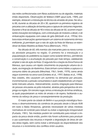 A pesca e os recursos pesqueiros na Amazônia brasileira


das redes confeccionadas com fibras autóctones ou de algodão, materiais
então disponíveis. Observações de Wallace (1889 apud Junk, 1984), por
exemplo, destacam a introdução da técnica do arrastão de praia. No sécu-
lo XX, durante as décadas de 20 e 30, aparecem os primeiros registros de
pescarias com a utilização de bomba para a captura de cardumes migrantes.
Durante o final da década de 40 e início da década de 50, ocorrem impor-
tantes inovações tecnológicas, com a introdução de motores a diesel, e de
embarcações equipadas com caixas de gelo (McGrath et al., 1993a). Em-
bora estas embarcações apresentassem um sistema de isolamento térmico
ineficiente, já permitiam que o raio de ação da frota de Manaus se esten-
desse do Baixo Madeira ao Baixo Purus (Bitencourt, 1951).
      Na década de 60, três eventos são marcantes para os novos rumos
da atividade pesqueira na região. O primeiro foi a introdução e a
popularização do polietileno ou isopor como isolante térmico, permitindo
a conservação e a acumulação do pescado por mais tempo, viabilizando
ampliar o raio de ação da frota. O segundo foi a criação da Zona Franca de
Manaus, que causou um rápido crescimento da população urbana da ci-
dade, via imigração de ribeirinhos. Estes tinham como hábito a captura e o
consumo diário do pescado (Meschkat, 1961; Smith, 1979), como ainda
segue ocorrendo na zona rural (Cerdeira et al., 1997; Batista et al., 1998).
Nas cidades, eles causaram um aumento na demanda por pescado,
incrementando a pressão consumidora e assim estabelecendo um impor-
tante mercado urbano. Adicionalmente, ocorreu imigração para Manaus
de pessoas vinculadas ao pólo industrial, atraídas pela perspectiva de em-
prego na região. Em terceiro lugar, temos a introdução de linhas sintéticas,
as quais popularizaram as redes de arrasto e de espera, facilitando o au-
mento do esforço de pesca e conseqüentemente da produção.
      O maior porte da cidade de Belém e sua posição estratégica favo-
receu o desenvolvimento do comércio de pescado desde o Século XVIII
em todo o Baixo Amazonas, gerando necessidade de várias medidas
normativas de controle para reduzir ou evitar a exploração irresponsável
(Furtado, 1981). Tais medidas podem ter contribuído para reduzir o im-
pacto da pesca desde então, porém não foram suficientes para produzir
o uso sustentado dos recursos e impedir a degradação de áreas de vár-
zea desta região, bem como evitar a diminuição da disponibilidade dos
recursos e o incremento dos conflitos entre usuários.


66
 