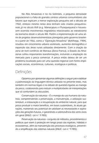 Exploração e manejo dos recursos pesqueiros da Amazônia



       No Alto Amazonas e no rio Solimões, a pequena densidade
populacional e a falta de grandes centros urbanos consumidores são
fatores que explicam a menor exploração pesqueira até a década de
1960, embora mesmo nesta área tenham sido criados pesqueiros-
reais já no século XVII (e.g. Manacapuru e Puraquequara) e houves-
sem ocorrido movimentos migratórios relacionados ao extrativismo
da borracha desde o século XIX. Porém a implementação de uma sé-
rie de projetos desenvolvimentistas planejados pelo governo brasilei-
ro a partir de 1966, como a “Operação Amazônia” (Kohlhepp, 1984),
resultou em crescimento urbano acelerado, aumento demográfico e
expansão das áreas rurais utilizadas diretamente. Com a criação da
zona de livre comércio de Manaus (Zona Franca), o Estado do Ama-
zonas sofreu importantes transformações, incluindo a ampliação do
mercado para a pesca comercial. A pesca então deixou de ser um
problema localizado para ser uma questão regional com fortes impli-
cações sociais, econômicas, culturais, ecológicas e políticas.


Definições
      Optamos por apresentar algumas definições a seguir para viabilizar
a padronização da linguagem técnica utilizada no presente texto, mas
também em normas legais e no debate de questões ligadas ao manejo
da pesca, colaborando para reduzir a multiplicidades de interpretações
que só confundem as discussões.
       Conservação da natureza – É o manejo do uso humano da natu-
reza, compreendendo a preservação, a manutenção, a utilização sus-
tentável, a restauração e a recuperação do ambiente natural, para que
possa produzir o maior benefício, em bases sustentáveis, às atuais ge-
rações, mantendo seu potencial de satisfazer as necessidades e aspira-
ções das gerações futuras, e garantindo a sobrevivência dos seres vivos
em geral (SNUC- Lei n.o 9.985);
       Preservação da natureza - conjunto de métodos, procedimentos e
políticas que visem à proteção em longo prazo das espécies, hábitats e
ecossistemas, além da manutenção dos processos ecológicos, prevenin-
do a simplificação dos sistemas naturais (SNUC- Lei n.o 9.985);


                                                                                 67
 
