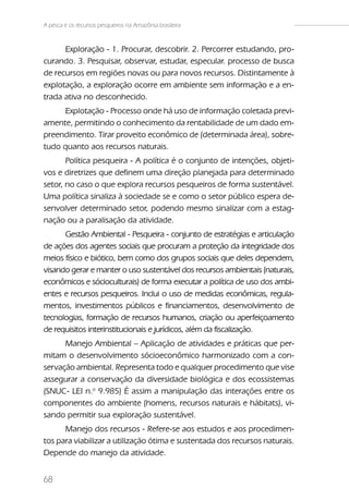 A pesca e os recursos pesqueiros na Amazônia brasileira



      Exploração - 1. Procurar, descobrir. 2. Percorrer estudando, pro-
curando. 3. Pesquisar, observar, estudar, especular. processo de busca
de recursos em regiões novas ou para novos recursos. Distintamente à
explotação, a exploração ocorre em ambiente sem informação e a en-
trada ativa no desconhecido.
     Explotação - Processo onde há uso de informação coletada previ-
amente, permitindo o conhecimento da rentabilidade de um dado em-
preendimento. Tirar proveito econômico de (determinada área), sobre-
tudo quanto aos recursos naturais.
       Política pesqueira - A política é o conjunto de intenções, objeti-
vos e diretrizes que definem uma direção planejada para determinado
setor, no caso o que explora recursos pesqueiros de forma sustentável.
Uma política sinaliza à sociedade se e como o setor público espera de-
senvolver determinado setor, podendo mesmo sinalizar com a estag-
nação ou a paralisação da atividade.
      Gestão Ambiental - Pesqueira - conjunto de estratégias e articulação
de ações dos agentes sociais que procuram a proteção da integridade dos
meios físico e biótico, bem como dos grupos sociais que deles dependem,
visando gerar e manter o uso sustentável dos recursos ambientais (naturais,
econômicos e sócioculturais) de forma executar a política de uso dos ambi-
entes e recursos pesqueiros. Inclui o uso de medidas econômicas, regula-
mentos, investimentos públicos e financiamentos, desenvolvimento de
tecnologias, formação de recursos humanos, criação ou aperfeiçoamento
de requisitos interinstitucionais e jurídicos, além da fiscalização.
      Manejo Ambiental – Aplicação de atividades e práticas que per-
mitam o desenvolvimento sócioeconômico harmonizado com a con-
servação ambiental. Representa todo e qualquer procedimento que vise
assegurar a conservação da diversidade biológica e dos ecossistemas
(SNUC- LEI n.o 9.985) É assim a manipulação das interações entre os
componentes do ambiente (homens, recursos naturais e hábitats), vi-
sando permitir sua exploração sustentável.
      Manejo dos recursos - Refere-se aos estudos e aos procedimen-
tos para viabilizar a utilização ótima e sustentada dos recursos naturais.
Depende do manejo da atividade.


68
 