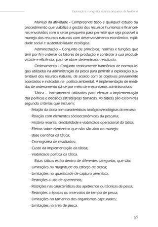 Exploração e manejo dos recursos pesqueiros da Amazônia


      Manejo da atividade - Compreende todo e qualquer estudo ou
procedimento que viabilize a gestão dos recursos humanos e financei-
ros envolvidos com o setor pesqueiro para permitir que seja possível o
manejo dos recursos naturais com desenvolvimento econômico, eqüi-
dade social e sustentabilidade ecológica.
      Administração – Conjunto de princípios, normas e funções que
têm por fim ordenar os fatores de produção e controlar a sua produti-
vidade e eficiência, para se obter determinado resultado.
       Ordenamento - Conjunto teoricamente harmônico de normas le-
gais utilizadas na administração da pesca para permitir a exploração sus-
tentável dos recursos naturais, de acordo com os objetivos previamente
acordados e indicados na política ambiental. A implementação de medi-
das de ordenamento dá-se por meio de mecanismos administrativos
      Tática – instrumentos utilizados para efetuar a implementação
das políticas e decisões estratégicas tomadas. As táticas são escolhidas
segundo critérios que incluem:
   · Relação da tática com características biológicas/ecológicas do recurso;
   · Relação com elementos sócioeconômicos da pescaria;
   · História recente, credibilidade e viabilidade operacional da tática;
   · Efeitos sobre elementos que não são alvo do manejo;
   · Base científica da tática;
   · Cronograma de resultados;
   · Custo da implementação da tática;
   · Viabilidade política da tática.
      Estas táticas estão dentro de diferentes categorias, que são:
   · Limitações na magnitude do esforço de pesca;
   · Limitações na quantidade de captura permitida;
   · Restrições a uso de apetrechos;
   · Restrições nas características dos apetrechos ou técnicas de pesca;
   · Restrições a épocas ou intervalos de tempo de pesca;
   · Limitações no tamanho dos organismos capturados;
   · Limitações na área de pesca.


                                                                                     69
 
