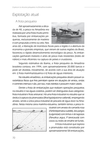 A pesca e os recursos pesqueiros na Amazônia brasileira



Explotação atual
     A frota pesqueira
       Até aproximadamente a déca-
da de 40, a pesca na Amazônia era
realizada por uma frota muito primi-
tiva, formada por embarcações pe-
quenas, exclusivamente de madeira
e com propulsão a remo ou vela. Nos
anos 60, a liberação de incentivos fiscais para a região e a abertura da
economia a grandes empresas, que vieram de outras regiões do Brasil,
favoreceu o rápido desenvolvimento tecnológico da pesca. As embar-
cações ganharam motores e artes de pesca mais resistentes (redes de
náilon) e mais eficientes na captura de peixes e crustáceos.
       Segundo estimativa do Ibama, a frota pesqueira da Amazônia
brasileira contava, em 1994, com aproximadamente 20.000 barcos e
pode ser dividida, inicialmente, de acordo com a sua área de atuação
em: i) frota marinha/estuarina e ii) frota de águas interiores.
        No estuário amazônico, as embarcações pesqueiras devem possuir ca-
racterísticas físicas que lhes permitam operar em situações de ventos, ondas
e correntes intensas e são, por isso, mais estreitas e possuem maior calado.
        Dentre a frota de embarcações que realizam operações pesqueiras
no estuário e nas águas costeiras, podem ser distinguidas duas categorias:
frota industrial e frota artesanal. Há uma frota industrial no estuário que se
dedica à captura da piramutaba (Brachyplatystoma vaillantii), empregando
arrasto, sendo a única pesca industrial de pescado de água doce na Ama-
zônia. Nesta mesma zona marinho-estuarina, também temos a pesca in-
                                        dustrial com arrasto do camarão rosa
                                        (Farfantepenaeus subtilis), dos pargos
                                        (Lutjanidae) com linhas e de lagostas
                                        (Panulirus argus, P laevicauda) com
                                                            .
    Fig.02b                             covos ou redes de emalhe de fundo.
                                               A frota industrial que explora
                                        a piramutaba está constituída por
                                        aproximadamente 58 embarcações,

70
 