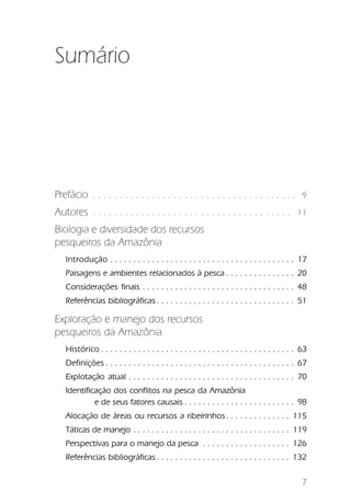 Sumário




Prefácio . . . . . . . . . . . . . . . . . . . . . . . . . . . . . . . . . . . . . .             9

Autores . . . . . . . . . . . . . . . . . . . . . . . . . . . . . . . . . . . . .              11

Biologia e diversidade dos recursos
pesqueiros da Amazônia
   Introdução . . . . . . . . . . . . . . . . . . . . . . . . . . . . . . . . . . . . . . . . 17
   Paisagens e ambientes relacionados à pesca . . . . . . . . . . . . . . . 20
   Considerações finais . . . . . . . . . . . . . . . . . . . . . . . . . . . . . . . . . 48
   Referências bibliográficas . . . . . . . . . . . . . . . . . . . . . . . . . . . . . . 51

Exploração e manejo dos recursos
pesqueiros da Amazônia
   Histórico . . . . . . . . . . . . . . . . . . . . . . . . . . . . . . . . . . . . . . . . . . 63
   Definições . . . . . . . . . . . . . . . . . . . . . . . . . . . . . . . . . . . . . . . . . 67
   Explotação atual . . . . . . . . . . . . . . . . . . . . . . . . . . . . . . . . . . . . 70
   Identificação dos conflitos na pesca da Amazônia
            e de seus fatores causais . . . . . . . . . . . . . . . . . . . . . . . . 98
   Alocação de áreas ou recursos a ribeirinhos . . . . . . . . . . . . . . 115
   Táticas de manejo . . . . . . . . . . . . . . . . . . . . . . . . . . . . . . . . . . 119
   Perspectivas para o manejo da pesca . . . . . . . . . . . . . . . . . . . 126
   Referências bibliográficas . . . . . . . . . . . . . . . . . . . . . . . . . . . . . 132

                                                                                                 7
 