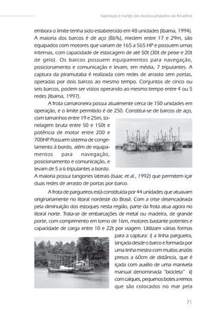 Exploração e manejo dos recursos pesqueiros da Amazônia


embora o limite tenha sido estabelecido em 48 unidades (Ibama, 1994).
A maioria dos barcos é de aço (86%), medem entre 17 e 29m, são
equipados com motores que variam de 165 a 565 HP e possuem urnas
internas, com capacidade de estocagem de até 50t (30t de peixe e 20t
de gelo). Os barcos possuem equipamentos para navegação,
posicionamento e comunicação e levam, em média, 7 tripulantes. A
captura da piramutaba é realizada com redes de arrasto sem portas,
operadas por dois barcos ao mesmo tempo. Conjuntos de cinco ou
seis barcos, podem ser vistos operando ao mesmo tempo entre 4 ou 5
redes (Ibama, 1997).
       A frota camaroneira possui atualmente cerca de 150 unidades em
operação, e o limite permitido é de 250. Constitui-se de barcos de aço,
com tamanhos entre 19 e 25m, to-
nelagem bruta entre 50 e 150t e
potência de motor entre 200 e
700HP Possuem sistema de conge-
       .                                  Fig.02c
lamento à bordo, além de equipa-
mentos       para     navegação,
posicionamento e comunicação, e
levam de 5 a 6 tripulantes a bordo.
A maioria possui tangones laterais (Isaac et al., 1992) que permitem içar
duas redes de arrasto de portas por barco.
        A frota de pargueiros está constituída por 44 unidades que atuavam
originariamente no litoral nordeste do Brasil. Com a crise desencadeada
pela diminuição dos estoques nesta região, parte da frota atua agora no
litoral norte. Trata-se de embarcações de metal ou madeira, de grande
porte, com comprimento em torno de 16m, motores bastante potentes e
capacidade de carga entre 10 e 22t por viagem. Utilizam várias formas
                                        para a captura: i) a linha pargueira,
                                        lançada desde o barco e formada por
                                        uma linha mestra com muitos anzóis
                                        presos a 60cm de distância, que é
                                        içada com auxílio de uma manivela
                                        manual denominada “bicicleta” ii)
                                        com caíques, pequenos botes a remos
                                        que são colocados no mar pela


                                                                                   71
 