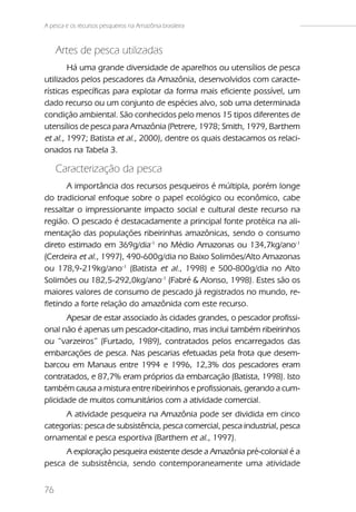 A pesca e os recursos pesqueiros na Amazônia brasileira



     Artes de pesca utilizadas
        Há uma grande diversidade de aparelhos ou utensílios de pesca
utilizados pelos pescadores da Amazônia, desenvolvidos com caracte-
rísticas específicas para explotar da forma mais eficiente possível, um
dado recurso ou um conjunto de espécies alvo, sob uma determinada
condição ambiental. São conhecidos pelo menos 15 tipos diferentes de
utensílios de pesca para Amazônia (Petrere, 1978; Smith, 1979, Barthem
et al., 1997; Batista et al., 2000), dentre os quais destacamos os relaci-
onados na Tabela 3.

     Caracterização da pesca
       A importância dos recursos pesqueiros é múltipla, porém longe
do tradicional enfoque sobre o papel ecológico ou econômico, cabe
ressaltar o impressionante impacto social e cultural deste recurso na
região. O pescado é destacadamente a principal fonte protéica na ali-
mentação das populações ribeirinhas amazônicas, sendo o consumo
direto estimado em 369g/dia-1 no Médio Amazonas ou 134,7kg/ano-1
(Cerdeira et al., 1997), 490-600g/dia no Baixo Solimões/Alto Amazonas
ou 178,9-219kg/ano-1 (Batista et al., 1998) e 500-800g/dia no Alto
Solimões ou 182,5-292,0kg/ano-1 (Fabré & Alonso, 1998). Estes são os
maiores valores de consumo de pescado já registrados no mundo, re-
fletindo a forte relação do amazônida com este recurso.
       Apesar de estar associado às cidades grandes, o pescador profissi-
onal não é apenas um pescador-citadino, mas inclui também ribeirinhos
ou “varzeiros” (Furtado, 1989), contratados pelos encarregados das
embarcações de pesca. Nas pescarias efetuadas pela frota que desem-
barcou em Manaus entre 1994 e 1996, 12,3% dos pescadores eram
contratados, e 87,7% eram próprios da embarcação (Batista, 1998). Isto
também causa a mistura entre ribeirinhos e profissionais, gerando a cum-
plicidade de muitos comunitários com a atividade comercial.
      A atividade pesqueira na Amazônia pode ser dividida em cinco
categorias: pesca de subsistência, pesca comercial, pesca industrial, pesca
ornamental e pesca esportiva (Barthem et al., 1997).
     A exploração pesqueira existente desde a Amazônia pré-colonial é a
pesca de subsistência, sendo contemporaneamente uma atividade


76
 
