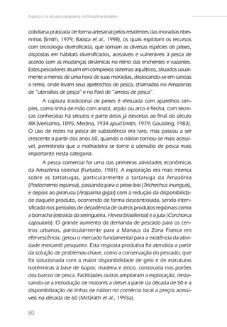 A pesca e os recursos pesqueiros na Amazônia brasileira


cotidiana praticada de forma artesanal pelos residentes das moradias ribei-
rinhas (Smith, 1979; Batista et al., 1998), os quais explotam os recursos
com tecnologia diversificada, que tornam as diversas espécies de peixes,
dispostas em hábitats diversificados, acessíveis e vulneráveis à pesca de
acordo com as mudanças dinâmicas no ritmo das enchentes e vazantes.
Estes pescadores atuam em complexos sistemas aquáticos, situados usual-
mente a menos de uma hora de suas moradias, deslocando-se em canoas
a remo, onde levam seus apetrechos de pesca, chamados no Amazonas
de “utensílios de pesca” e no Pará de “arreios de pesca”.
       A captura tradicional de peixes é efetuada com aparelhos sim-
ples, como linha de mão com anzol, arpão ou arco e flecha, com técni-
cas conhecidas há séculos e parte delas já descritas ao final do século
XIX (Veríssimo, 1895; Medina, 1934 apud Smith, 1979; Goulding, 1983).
O uso de redes na pesca de subsistência era raro, mas passou a ser
crescente a partir dos anos 60, quando o náilon tornou-se mais acessí-
vel, permitindo que a malhadeira se torne o utensílio de pesca mais
importante nesta categoria.
       A pesca comercial foi uma das primeiras atividades econômicas
da Amazônia colonial (Furtado, 1981). A exploração era mais intensa
sobre as tartarugas, particularmente a tartaruga da Amazônia
(Podocnemis expansa), passando para o peixe-boi (Trichechus inunguis),
e depois ao pirarucu (Arapaima gigas) com a redução da disponibilida-
de daquele produto, ocorrendo de forma descontrolada, sendo inten-
sificada nos períodos de decadência de outros produtos regionais como
a borracha (extraída da seringueira, Hevea brasiliensis) e a juta (Corchorus
capsularis). O grande aumento da demanda de pescado para os cen-
tros urbanos, particularmente para a Manaus da Zona Franca em
efervescência, gerou o mercado fundamental para a existência da ativi-
dade mercantil pesqueira. Esta resposta produtiva foi atendida a partir
da solução de problemas-chave, como a conservação do pescado, que
foi solucionada com a maior disponibilidade de gelo e de estruturas
isotérmicas à base de isopor, madeira e zinco, construída nos porões
dos barcos de pesca. Facilidades outras ampliaram a explotação, desta-
cando-se a introdução de motores a diesel a partir da década de 50 e a
disponibilização de linhas de náilon no comércio local a preços acessí-
veis na década de 60 (McGrath et al., 1993a).

80
 