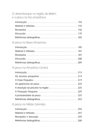 O desembarque na região de Belém
e a pesca na foz amazônica
  Introdução . . . . . . . . . . . . . . . . . . . . . . . . . . . . . . . . . . . . . . . 153
  Material e métodos . . . . . . . . . . . . . . . . . . . . . . . . . . . . . . . . . 155
  Resultados . . . . . . . . . . . . . . . . . . . . . . . . . . . . . . . . . . . . . . . 156
  Discussão . . . . . . . . . . . . . . . . . . . . . . . . . . . . . . . . . . . . . . . . 179
  Referências bibliográficas . . . . . . . . . . . . . . . . . . . . . . . . . . . . . 183

A pesca no Baixo Amazonas
  Introdução . . . . . . . . . . . . . . . . . . . . . . . . . . . . . . . . . . . . . . . 185
  Material e métodos . . . . . . . . . . . . . . . . . . . . . . . . . . . . . . . . . 187
  Resultados . . . . . . . . . . . . . . . . . . . . . . . . . . . . . . . . . . . . . . . 187
  Discussão . . . . . . . . . . . . . . . . . . . . . . . . . . . . . . . . . . . . . . . . 208
  Referências bibliográficas . . . . . . . . . . . . . . . . . . . . . . . . . . . . . 209

A pesca na Amazônia Central
  Introdução . . . . . . . . . . . . . . . . . . . . . . . . . . . . . . . . . . . . . . . 213
  Os recursos pesqueiros . . . . . . . . . . . . . . . . . . . . . . . . . . . . . 214
  A Frota Pesqueira . . . . . . . . . . . . . . . . . . . . . . . . . . . . . . . . . . 219
  Os apetrechos de pesca . . . . . . . . . . . . . . . . . . . . . . . . . . . . . 223
  A descrição da pescaria na região . . . . . . . . . . . . . . . . . . . . . . 225
  A Produção Pesqueira . . . . . . . . . . . . . . . . . . . . . . . . . . . . . . . 229
  A produtividade da pesca . . . . . . . . . . . . . . . . . . . . . . . . . . . . 237
  Referências bibliográficas . . . . . . . . . . . . . . . . . . . . . . . . . . . . . 243

A pesca no Médio Solimões
  Introdução . . . . . . . . . . . . . . . . . . . . . . . . . . . . . . . . . . . . . . . 245
  Material e métodos . . . . . . . . . . . . . . . . . . . . . . . . . . . . . . . . . 247
  Resultados e discussão . . . . . . . . . . . . . . . . . . . . . . . . . . . . . . 249
  Referências bibliográficas . . . . . . . . . . . . . . . . . . . . . . . . . . . . . 268
 