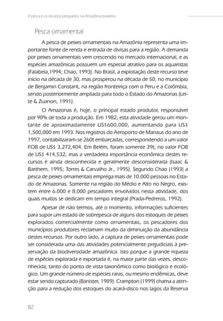 A pesca e os recursos pesqueiros na Amazônia brasileira



     Pesca ornamental
       A pesca de peixes ornamentais na Amazônia representa uma im-
portante fonte de renda e entrada de divisas para a região. A demanda
por peixes ornamentais vem crescendo no mercado internacional, e as
espécies amazônicas possuem um especial atrativo para os aquaristas
(Falabela,1994; Chao, 1993). No Brasil, a explotação deste recurso teve
início na década de 30, mas prosperou na década de 50, no município
de Benjamin Constant, na região fronteiriça com o Peru e a Colômbia,
sendo posteriormente ampliada para todo o Estado do Amazonas (Lei-
te & Zuanon, 1991).
      O Amazonas é, hoje, o principal estado produtor, responsável
por 90% de toda a produção. Em 1982, esta atividade gerou um mon-
tante de aproximadamente US$600,000, aumentando para US$
1,500,000 em 1993. Nos registros do Aeroporto de Manaus do ano de
1997, contabilizaram-se 260t embarcadas, correspondendo a um valor
FOB de US$ 3,272,404. Em Belém, foram somente 39t, no valor FOB
de US$ 414,532, mas a verdadeira importância econômica destes re-
cursos é ainda desconhecida e geralmente desconsiderada (Isaac &
Barthem, 1995; Torres & Carvalho Jr., 1995). Segundo Chao (1993) a
pesca de peixes ornamentais emprega mais de 10.000 pessoas no Esta-
do de Amazonas. Somente na região do Médio e Alto rio Negro, exis-
tem entre 6.000 e 8.000 pescadores envolvidos nesta atividade, dos
quais muitos se dedicam em tempo integral (Prada-Pedreros, 1992).
       Apesar de não termos, até o momento, informações suficientes
para supor um estado de sobrepesca de alguns dos estoques de peixes
explorados comercialmente como ornamentais, os pescadores dos
municípios produtores reclamam muito da diminuição da abundância
destes recursos. Por outro lado, a captura de peixes ornamentais pode
ser considerada uma das atividades potencialmente prejudiciais à pre-
servação da biodiversidade amazônica. Isto porque a grande riqueza
de espécies explorada e exportada é, na maior parte das vezes, desco-
nhecida, tanto do ponto de vista taxonômico como biológico e ecoló-
gico. Um grande número de espécies raras, ou mesmo endêmicas, deve
estar sendo capturado (Banister, 1989). Crampton (1999) chama a aten-
ção para a redução dos estoques do acará-disco nos lagos da Reserva


82
 