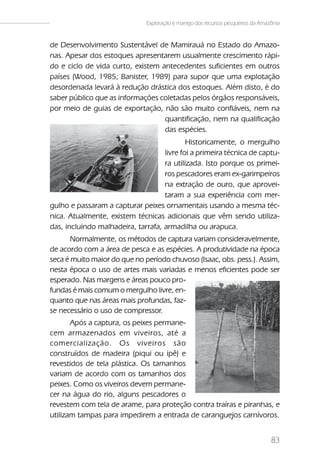 Exploração e manejo dos recursos pesqueiros da Amazônia


de Desenvolvimento Sustentável de Mamirauá no Estado do Amazo-
nas. Apesar dos estoques apresentarem usualmente crescimento rápi-
do e ciclo de vida curto, existem antecedentes suficientes em outros
países (Wood, 1985; Banister, 1989) para supor que uma explotação
desordenada levará à redução drástica dos estoques. Além disto, é do
saber público que as informações coletadas pelos órgãos responsáveis,
por meio de guias de exportação, não são muito confiáveis, nem na
                                   quantificação, nem na qualificação
                                   das espécies.
                                            Historicamente, o mergulho
                                    livre foi a primeira técnica de captu-
                                    ra utilizada. Isto porque os primei-
                                    ros pescadores eram ex-garimpeiros
                                    na extração de ouro, que aprovei-
                                    taram a sua experiência com mer-
gulho e passaram a capturar peixes ornamentais usando a mesma téc-
nica. Atualmente, existem técnicas adicionais que vêm sendo utiliza-
das, incluindo malhadeira, tarrafa, armadilha ou arapuca.
       Normalmente, os métodos de captura variam consideravelmente,
de acordo com a área de pesca e as espécies. A produtividade na época
seca é muito maior do que no período chuvoso (Isaac, obs. pess.). Assim,
nesta época o uso de artes mais variadas e menos eficientes pode ser
esperado. Nas margens e áreas pouco pro-
fundas é mais comum o mergulho livre, en-
quanto que nas áreas mais profundas, faz-
se necessário o uso de compressor.
       Após a captura, os peixes permane-
cem armazenados em viveiros, até a
comercialização. Os viveiros são
construídos de madeira (piqui ou ipê) e
revestidos de tela plástica. Os tamanhos
variam de acordo com os tamanhos dos
peixes. Como os viveiros devem permane-
cer na água do rio, alguns pescadores o
revestem com tela de arame, para proteção contra traíras e piranhas, e
utilizam tampas para impedirem a entrada de caranguejos carnívoros.


                                                                                  83
 