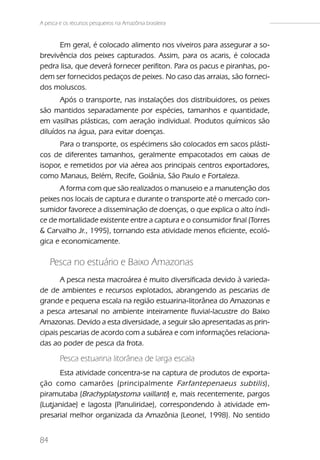 A pesca e os recursos pesqueiros na Amazônia brasileira


      Em geral, é colocado alimento nos viveiros para assegurar a so-
brevivência dos peixes capturados. Assim, para os acaris, é colocada
pedra lisa, que deverá fornecer perifiton. Para os pacus e piranhas, po-
dem ser fornecidos pedaços de peixes. No caso das arraias, são forneci-
dos moluscos.
      Após o transporte, nas instalações dos distribuidores, os peixes
são mantidos separadamente por espécies, tamanhos e quantidade,
em vasilhas plásticas, com aeração individual. Produtos químicos são
diluídos na água, para evitar doenças.
      Para o transporte, os espécimens são colocados em sacos plásti-
cos de diferentes tamanhos, geralmente empacotados em caixas de
isopor, e remetidos por via aérea aos principais centros exportadores,
como Manaus, Belém, Recife, Goiânia, São Paulo e Fortaleza.
      A forma com que são realizados o manuseio e a manutenção dos
peixes nos locais de captura e durante o transporte até o mercado con-
sumidor favorece a disseminação de doenças, o que explica o alto índi-
ce de mortalidade existente entre a captura e o consumidor final (Torres
& Carvalho Jr., 1995), tornando esta atividade menos eficiente, ecoló-
gica e economicamente.

     Pesca no estuário e Baixo Amazonas
       A pesca nesta macroárea é muito diversificada devido à varieda-
de de ambientes e recursos explotados, abrangendo as pescarias de
grande e pequena escala na região estuarina-litorânea do Amazonas e
a pesca artesanal no ambiente inteiramente fluvial-lacustre do Baixo
Amazonas. Devido a esta diversidade, a seguir são apresentadas as prin-
cipais pescarias de acordo com a subárea e com informações relaciona-
das ao poder de pesca da frota.

        Pesca estuarina litorânea de larga escala
      Esta atividade concentra-se na captura de produtos de exporta-
ção como camarões (principalmente Farfantepenaeus subtilis ),
piramutaba (Brachyplatystoma vaillanti) e, mais recentemente, pargos
(Lutjanidae) e lagosta (Panuliridae), correspondendo à atividade em-
presarial melhor organizada da Amazônia (Leonel, 1998). No sentido


84
 