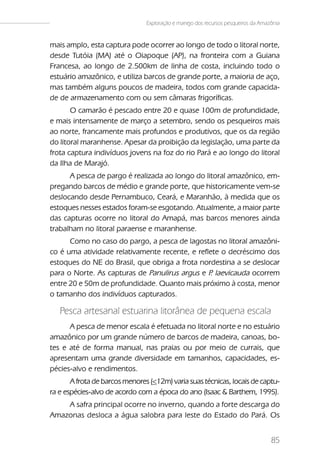 Exploração e manejo dos recursos pesqueiros da Amazônia


mais amplo, esta captura pode ocorrer ao longo de todo o litoral norte,
desde Tutóia (MA) até o Oiapoque (AP), na fronteira com a Guiana
Francesa, ao longo de 2.500km de linha de costa, incluindo todo o
estuário amazônico, e utiliza barcos de grande porte, a maioria de aço,
mas também alguns poucos de madeira, todos com grande capacida-
de de armazenamento com ou sem câmaras frigoríficas.
       O camarão é pescado entre 20 e quase 100m de profundidade,
e mais intensamente de março a setembro, sendo os pesqueiros mais
ao norte, francamente mais profundos e produtivos, que os da região
do litoral maranhense. Apesar da proibição da legislação, uma parte da
frota captura indivíduos jovens na foz do rio Pará e ao longo do litoral
da Ilha de Marajó.
      A pesca de pargo é realizada ao longo do litoral amazônico, em-
pregando barcos de médio e grande porte, que historicamente vem-se
deslocando desde Pernambuco, Ceará, e Maranhão, à medida que os
estoques nesses estados foram-se esgotando. Atualmente, a maior parte
das capturas ocorre no litoral do Amapá, mas barcos menores ainda
trabalham no litoral paraense e maranhense.
      Como no caso do pargo, a pesca de lagostas no litoral amazôni-
co é uma atividade relativamente recente, e reflete o decréscimo dos
estoques do NE do Brasil, que obriga a frota nordestina a se deslocar
para o Norte. As capturas de Panulirus argus e P laevicauda ocorrem
                                                .
entre 20 e 50m de profundidade. Quanto mais próximo à costa, menor
o tamanho dos indivíduos capturados.

   Pesca artesanal estuarina litorânea de pequena escala
      A pesca de menor escala é efetuada no litoral norte e no estuário
amazônico por um grande número de barcos de madeira, canoas, bo-
tes e até de forma manual, nas praias ou por meio de currais, que
apresentam uma grande diversidade em tamanhos, capacidades, es-
pécies-alvo e rendimentos.
       A frota de barcos menores (<12m) varia suas técnicas, locais de captu-
ra e espécies-alvo de acordo com a época do ano (Isaac & Barthem, 1995).
    A safra principal ocorre no inverno, quando a forte descarga do
Amazonas desloca a água salobra para leste do Estado do Pará. Os


                                                                                   85
 