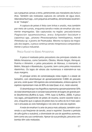 Exploração e manejo dos recursos pesqueiros da Amazônia


sas e pequenas canoas a remo, pertencentes aos moradores dos furos e
ilhas. Também são realizadas capturas do camarão de água doce,
Macrobrachium spp., com pequenas armadilhas, denominadas localmen-
te de “matapis”.
     A captura de peixes é feita com linhas e anzóis, mas também
por meio de currais, enquanto tarrafa e redes de emalhar são rara-
mente empregadas. São capturadas na região: pescada-branca
Plagioscion squamosissimus , aracu Schyzodon fasciatum e
Leporinus spp., pirarara Phractocephalus hemiliopterus , mandi
Pimelodus sp. e jovens de Piramutaba. Mesmo na época da migra-
ção dos bagres, a pesca continua sendo inexpressiva comparativa-
mente à pesca industrial.

   Pesca fluvial no Baixo Amazonas
       A pesca é realizada pelos pescadores das principais cidades do
Médio Amazonas, como Santarém, Óbidos, Monte Alegre, Alenquer,
Prainha e Almeirim, e pelos pescadores de Manaus, à montante, e
Belém, Macapá e Abaetetuba, à jusante, bem como pelos moradores
ribeirinhos. Os lagos de várzea são numerosos e estendem-se nas
duas margens.
      O principal centro de comercialização nesta região é a cidade de
Santarém, com desembarque de aproximadamente 4.000t de pescado
por ano, onde quase 100 espécies são comercializadas, embora apenas 10
espécies representam mais de 80% do total (Isaac et al., neste volume).
        O desembarque nos frigoríficos representa aproximadamente 50%
do total desembarcado e consiste basicamente de bagres de grande por-
te (Siluriformes) (Ruffino & Isaac, 1994; Isaac & Ruffino, 2000). A pesca
nos lagos, principalmente de peixes de escama, ocorre durante todo o
ano, enquanto que a captura de peixes lisos na calha do rio é mais sazo-
nal e vinculada ao ciclo hidrológico e do ciclo de vida das espécies
      A rede de emalhar é a arte de pesca mais utilizada; também ocor-
rendo o uso freqüente de tarrafa, anzol e espinhel. Durante o período
de safra (julho a outubro), a diversidade de uso de aparelhos aumenta,
bem como seu uso combinado. Apesar da sua proibição, pescarias com
bomba têm sido realizadas.


                                                                                 87
 