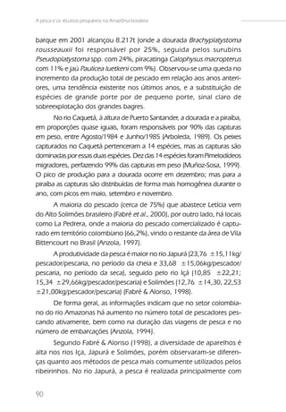 A pesca e os recursos pesqueiros na Amazônia brasileira


barque em 2001 alcançou 8.217t (onde a dourada Brachyplatystoma
rousseauxii foi responsável por 25%, seguida pelos surubins
Pseudoplatystoma spp. com 24%, piracatinga Calophysus macropterus
com 11% e jaú Paulicea luetkeni com 9%). Observou-se uma queda no
incremento da produção total de pescado em relação aos anos anteri-
ores, uma tendência existente nos últimos anos, e a substituição de
espécies de grande porte por de pequeno porte, sinal claro de
sobreexplotação dos grandes bagres.
       No rio Caquetá, à altura de Puerto Santander, a dourada e a piraíba,
em proporções quase iguais, foram responsáveis por 90% das capturas
em peso, entre Agosto/1984 e Junho/1985 (Arboleda, 1989). Os peixes
capturados no Caquetá pertenceram a 14 espécies, mas as capturas são
dominadas por essas duas espécies. Dez das 14 espécies foram Pimelodídeos
migradores, perfazendo 99% das capturas em peso (Muñoz-Sosa, 1999).
O pico de produção para a dourada ocorre em dezembro; mas para a
piraíba as capturas são distribuídas de forma mais homogênea durante o
ano, com picos em maio, setembro e novembro.
      A maioria do pescado (cerca de 75%) que abastece Letícia vem
do Alto Solimões brasileiro (Fabré et al., 2000), por outro lado, há locais
como La Pedrera, onde a maioria do pescado comercializado é captu-
rado em território colombiano (66,2%), vindo o restante da área de Vila
Bittencourt no Brasil (Anzola, 1997).
      A produtividade da pesca é maior no rio Japurá (23,76 ±15,11kg/
pescador/pescaria, no período da cheia e 33,68 ±15,06kg/pescador/
pescaria, no período da seca), seguido pelo rio Içá (10,85 ±22,21;
15,34 ±29,66kg/pescador/pescaria) e Solimões (12,76 ±14,30, 22,53
±21,00kg/pescador/pescaria) (Fabré & Alonso, 1998).
     De forma geral, as informações indicam que no setor colombia-
no do rio Amazonas há aumento no número total de pescadores pes-
cando ativamente, bem como na duração das viagens de pesca e no
número de embarcações (Anzola, 1994).
       Segundo Fabré & Alonso (1998), a diversidade de aparelhos é
alta nos rios Iça, Japurá e Solimões, porém observaram-se diferen-
ças quanto aos métodos de pesca mais comumente utilizados pelos
ribeirinhos. No rio Japurá, a pesca é realizada principalmente com


90
 